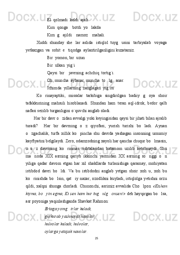 El  qolmadi  keldi  ajali
Kim  qonga    botdi  yo lakda
Kim  g ajildi    namoz    mahali.	

Xuddi  shunday  she lar  aslida   istiqlol  tuyg usini   tarbiyalab   voyaga	
 
yetkazgan  va  sobit  e tiqodga  aylantirilganligini kuzatamiz.	

Bir  yomon, bir  uzun
Bir  ulkan  yig`i  
Qaysi  bir    javrning  achchiq  tortig`i.
Oh, muncha  aylanar, muncha  to lg anar.	
 
Ichimda  yillarning  zanglagan  yig`isi
Ko rinayaptiki,   misralar   tarkibiga   singdirilgan   badiiy   g oya   shoir	
 
tafakkurining   mahsuli   hisoblanadi.   Shundan   ham   teran   aql-idrok,   bedor   qalb
nafasi sezilib turganligini o`quvchi anglab oladi. 
Har bir davr o zidan avvalgi yoki keyingisidan qaysi bir jihati bilan ajralib	

turadi ?     Har   bir   davrning   o z   qiyofasi,   yurish   turishi   bo ladi.   Aynan	
 
o zgachalik,   turfa   xillik   ko pincha   shu   davrda   yashagan   insonning   umumiy	
 
kayfiyatini belgilaydi. Zero, odamzodning xayoli har qancha chuqur bo lmasin,	

u   o z   davrining   ko rinmas   rishtalaridan   batamom   uzilib   ketolmaydi.   Shu	
 
ma noda   XIX   asrning   qariyb   ikkinchi   yarmidan   XX   asrning   so nggi   o n
  
yiliga   qadar   davom   etgan   har   xil   shakllarda   turlanishiga   qaramay,   mohiyatan
istibdod   davri   bo ldi.   Va   bu   istibdodni   anglab   yetgan   shoir   xoh   u,   xoh   bu	

ko rinishda   bo lsin,   qat iy   nazar,  ozodlikni  kuyladi,  istiqlolga   yetishni  orzu	
  
qildi,  xalqni  shunga  chorladi.  Chunonchi,  asrimiz   avvalida  Cho lpon  	
 «Kishan
kiyma, bo yin egma, Ki sen ham hur tug ulg onsen!»	
    deb hayqirgan bo lsa,	
asr poyoniga yaqinlashganda Shavkat Rahmon: 
Ertaga yomg irlar keladi,	

gurkurab yashnaydi havolar,
hulvolar keladi, hulvolar,
oylarga yetajak navolar.
25 