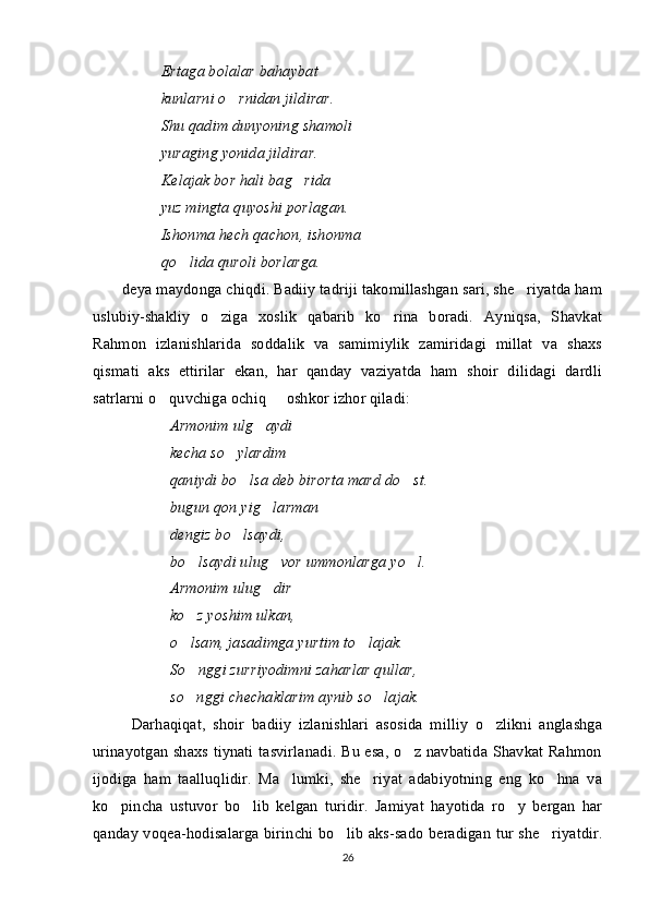 Ertaga bolalar bahaybat
kunlarni o rnidan jildirar.
Shu qadim dunyoning shamoli
yuraging yonida jildirar.
Kelajak bor hali bag rida	

yuz mingta quyoshi porlagan.
Ishonma hech qachon, ishonma
qo lida quroli borlarga.	

deya maydonga chiqdi. Badiiy tadriji takomillashgan sari, she riyatda ham	

uslubiy-shakliy   o ziga   xoslik   qabarib   ko rina   boradi.   Ayniqsa,   Shavkat	
 
Rahmon   izlanishlarida   soddalik   va   samimiylik   zamiridagi   millat   va   shaxs
qismati   aks   ettirilar   ekan,   har   qanday   vaziyatda   ham   shoir   dilidagi   dardli
satrlarni o quvchiga ochiq   oshkor izhor qiladi:	
 
  Armonim ulg aydi	
 
kecha so ylardim   	
 
qaniydi bo lsa deb birorta mard do st.	
 
bugun qon yig larman   	
 
dengiz bo lsaydi, 	

bo lsaydi ulug vor ummonlarga yo l.	
  
Armonim ulug dir	
 
ko z yoshim ulkan,	

o lsam, jasadimga yurtim to lajak.
 
So nggi zurriyodimni zaharlar qullar,

so nggi chechaklarim aynib so lajak.
 
Darhaqiqat,   shoir   badiiy   izlanishlari   asosida   milliy   o zlikni   anglashga	

urinayotgan shaxs tiynati tasvirlanadi. Bu esa, o z navbatida Shavkat Rahmon	

ijodiga   ham   taalluqlidir.   Ma lumki,   she riyat   adabiyotning   eng   ko hna   va	
  
ko pincha   ustuvor   bo lib   kelgan   turidir.   Jamiyat   hayotida   ro y   bergan   har	
  
qanday voqea-hodisalarga birinchi bo lib aks-sado beradigan tur she riyatdir.	
 
26 
