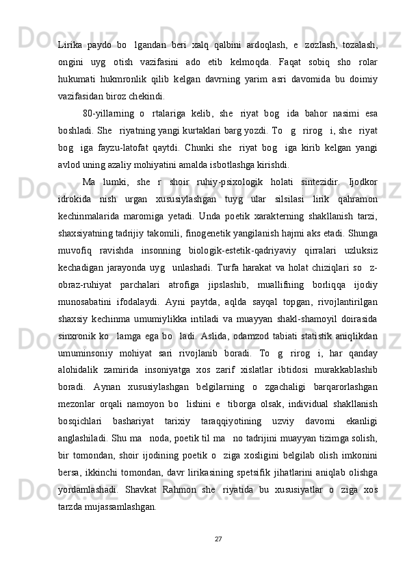 Lirika   paydo   bo lgandan   beri   xalq   qalbini   ardoqlash,   e zozlash,   tozalash, 
ongini   uyg otish   vazifasini   ado   etib   kelmoqda.   Faqat   sobiq   sho rolar	
 
hukumati   hukmronlik   qilib   kelgan   davrning   yarim   asri   davomida   bu   doimiy
vazifasidan biroz chekindi. 
80-yillarning   o rtalariga   kelib,   she riyat   bog ida   bahor   nasimi   esa	
  
boshladi. She riyatning yangi kurtaklari barg yozdi. To g rirog i, she riyat	
    
bog iga   fayzu-latofat   qaytdi.   Chunki   she riyat   bog iga   kirib   kelgan   yangi	
  
avlod uning azaliy mohiyatini amalda isbotlashga kirishdi.
Ma lumki,   she r   shoir   ruhiy-psixologik   holati   sintezidir.   Ijodkor	
 
idrokida   nish   urgan   xususiylashgan   tuyg ular   silsilasi   lirik   qahramon	

kechinmalarida   maromiga   yetadi.   Unda   poetik   xarakterning   shakllanish   tarzi,
shaxsiyatning tadrijiy takomili, finogenetik yangilanish hajmi aks etadi. Shunga
muvofiq   ravishda   insonning   biologik-estetik-qadriyaviy   qirralari   uzluksiz
kechadigan   jarayonda   uyg unlashadi.   Turfa   harakat   va   holat   chiziqlari   so z-	
 
obraz-ruhiyat   parchalari   atrofiga   jipslashib,   muallifning   borliqqa   ijodiy
munosabatini   ifodalaydi.   Ayni   paytda,   aqlda   sayqal   topgan,   rivojlantirilgan
shaxsiy   kechinma   umumiylikka   intiladi   va   muayyan   shakl-shamoyil   doirasida
sinxronik   ko lamga   ega   bo ladi.   Aslida,   odamzod   tabiati   statistik   aniqlikdan	
 
umuminsoniy   mohiyat   sari   rivojlanib   boradi.   To g rirog i,   har   qanday	
  
alohidalik   zamirida   insoniyatga   xos   zarif   xislatlar   ibtidosi   murakkablashib
boradi.   Aynan   xususiylashgan   belgilarning   o zgachaligi   barqarorlashgan	

mezonlar   orqali   namoyon   bo lishini   e tiborga   olsak,   individual   shakllanish	
 
bosqichlari   bashariyat   tarixiy   taraqqiyotining   uzviy   davomi   ekanligi
anglashiladi. Shu ma noda, poetik til ma no tadrijini muayyan tizimga solish,	
 
bir   tomondan,   shoir   ijodining   poetik   o ziga   xosligini   belgilab   olish   imkonini	

bersa,   ikkinchi   tomondan,   davr   lirikasining   spetsifik   jihatlarini   aniqlab   olishga
yordamlashadi.   Shavkat   Rahmon   she riyatida   bu   xususiyatlar   o ziga   xos
 
tarzda mujassamlashgan. 
27 