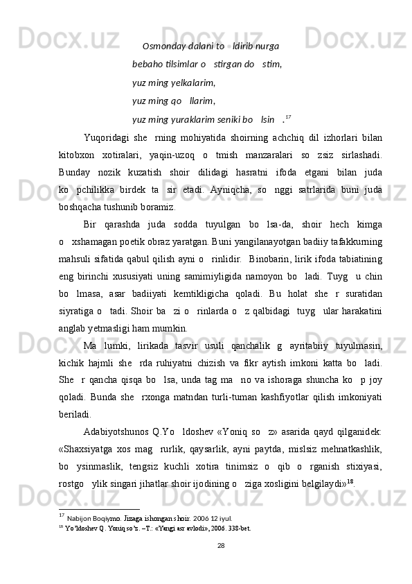   Osmonday dalani to ldirib nurga 
bebaho tilsimlar o stirgan do stim,	
 
yuz ming yelkalarim,
yuz ming qo llarim,	

yuz ming yuraklarim seniki bo lsin .	
  17
  
Yuqoridagi   she rning   mohiyatida   shoirning   achchiq   dil   izhorlari   bilan	

kitobxon   xotiralari,   yaqin-uzoq   o tmish   manzaralari   so zsiz   sirlashadi.	
 
Bunday   nozik   kuzatish   shoir   dilidagi   hasratni   ifoda   etgani   bilan   juda
ko pchilikka   birdek   ta sir   etadi.   Ayniqcha,   so nggi   satrlarida   buni   juda	
  
boshqacha tushunib boramiz.
Bir   qarashda   juda   sodda   tuyulgan   bo lsa-da,   shoir   hech   kimga	

o xshamagan poetik obraz yaratgan. Buni yangilanayotgan badiiy tafakkurning	

mahsuli sifatida  qabul qilish  ayni o rinlidir.   Binobarin, lirik  ifoda tabiatining	

eng   birinchi   xususiyati   uning   samimiyligida   namoyon   bo ladi.   Tuyg u   chin	
 
bo lmasa,   asar   badiiyati   kemtikligicha   qoladi.   Bu   holat   she r   suratidan	
 
siyratiga  o tadi. Shoir  ba zi  o rinlarda  o z  qalbidagi   tuyg ular  harakatini	
    
anglab yetmasligi ham mumkin.
Ma lumki,   lirikada  
 tasvir   usuli   qanchalik   g ayritabiiy   tuyulmasin,	
kichik   hajmli   she rda   ruhiyatni   chizish   va   fikr   aytish   imkoni   katta   bo ladi.	
 
She r   qancha   qisqa   bo lsa,   unda   tag   ma no   va   ishoraga   shuncha   ko p   joy	
   
qoladi.   Bunda   she rxonga   matndan   turli-tuman   kashfiyotlar   qilish   imkoniyati	

beriladi. 
Adabiyotshunos   Q.Yo ldoshev   «Yoniq   so z»   asarida   qayd   qilganidek:	
 
«Shaxsiyatga   xos   mag rurlik,   qaysarlik,   ayni   paytda,   mislsiz   mehnatkashlik,	

bo ysinmaslik,   tengsiz   kuchli   xotira   tinimsiz   o qib   o rganish   stixiyasi,	
  
rostgo ylik singari jihatlar shoir ijodining o ziga xosligini belgilaydi»	
  18
. 
17
  Nabijon Boqiy mo. Jizaga ishongan shoir.  2006 12 iyul.
18
  Yo’ldoshev Q. Yoniq so’z. –T.: «Yangi asr avlodi», 2006. 338-bet.
28 