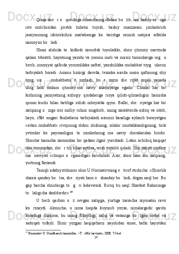 Qisqa she r o quvchiga ishonchning ifodasi bo lib, uni badiiy so zga   
iste molchisidan   poetik   holatni   tuyish,   badiiy   manzarani   jonlantirish	

jarayonining   ishtirokchisi   martabasiga   ko tarishga   urinish   natijasi   sifatida	

namoyon bo ladi:	

Shuni   alohida   ta kidlash   zarurdek   tuyuladiki,   shoir   ijtimoiy   mavzuda	

qalam  tebratib, hayotning  yaxshi va yomon nurli va nursiz tomonlariga  urg u	

berib, insoniyat qalbida yomonlikka nafrat, yaxshilikka muhabbat tuyg ularini	

tarbiyalab   boradi.   Ammo   hozirgi   davrda,   texnika   asrida   inson   qalbining   oliy
tuyg usi     muhabbatni   e zozlash,   bu   e zozni   she riyat   orqali   yanada	
    
ulug lash   muhim   ijtimoiy-ma naviy   ahamiyatga   egadir.   Chunki   har   bir
 
kishining   jamiyatning   axloqiy   qoidalariga   rioya   qilish-qilmasligini   hamisha
qonun   kuchi   bilan   tartibga   solish   nihoyatda   qiyin.   Balki,   she riyatga   har   bir	

xalqning   o ziga   xos   milliy   ruhini   singdirib,   uning   xarakterida   axloq   va   odob,	

hayo,   iffat   singari   fazilatlarni   tarbiyalash   asrimiz   kasaliga   aylanib   borayotgan
«erkin   muhabbat»   rivojining   oldini   olishning,   oilalar   mustahkamligining,   tirik
yetimlar   ko paymasligini   ta minlashning   ma naviy   choralaridan   biridir.
  
Shoirlar   hamisha   zamondan   bir   qadam   ilgari   yurishadi.   Lekin   achchiq   haqiqat
ular tomonidan, she r tili bilan aytilsa, erish tuyulib qoladi. Shu zahoti ijodkor	

ma naviyati   «chuqur  o rganishga»   kirishiladi.  Axir,  shoir  ham  shu  xalqning,	
 
yurtning farzandi. 
Taniqli adabiyotshunos olim U.Normatovning e tirof etishicha: «Shoirlik	

shaxsi qanday bo lsa, she riyati ham o shanday bo ladi, degan naql bor. Bu	
   
gap   barcha   shoirlarga   to g ri   kelaveradi.   Biroq   bu   naql   Shavkat   Rahmonga	
 
to laligicha daxldordir».	
 19
U   hech   qachon   o z   sevgan   xalqiga,   yurtiga   zarracha   xiyonatni   ravo	

ko rmaydi.   Aksincha,   u   nima   haqida   kuyunib   yozsa,   nimalargadir   qarshi	

kurashga   chaqirsa,   bu   uning   fidoyiligi,   xalqi   va   vataniga   bo lgan   mehri   va	

sadoqati   tufayli.   Shoir   yozgan   haqiqatlarni   xayolidan   emas,   balki   hayotdan
19
 Normatov U. Umidbaxsh tamoyillar. –T.: «Ma’naviyat», 2000. 75-bet.
29 