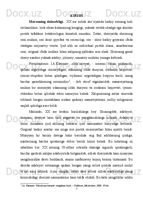 KIRISH
Mavzuning  dolzarbligi.     XX  asr  ozbek  she ’ riyatida  badiiy  sozning   turli	
tovlanishlari, lirik obraz kolamining kengligi, yuksak 	
 e stetik idealga  e ga shoirlar
po e tik   tafakkuri   betakrorligini   kuzatish   mumkin.   Zotan,   sheriyatda   shoirning	

sozi muhim; soz shoir qiy	
  o fasi  va «men»ligi, soz - shoir badiiy  goyasini  ifoda	 
e tadigan   mojizaviy   vosita.   Ijod   ahli   oz   individual   po	
  e tik   olami,   sanatkorona	
sozi, original ifoda usullari bilan xalqining qalbidan orin oladi. Shoirning gozal	
  
sheriy asarlari yuksak adabiy, ijtimoiy, manaviy muhitni yuzaga keltiradi.
 
Prezidentimiz   I.A.Karimov:   «Ma’naviyat   -   insonni   ruhan   poklanish,
q alban   ulgayishga   chorlaydigan,   odamning   ichki   dun	
 yo si,   irodasini   baquvvat,
iymon- e tiqodini   butun  	
 q iladigan,   vijdonini   uygotadigan   beqiy	 o s   kuch,   uning
barcha   q arashlarining   mezonidir» 1
,   -   deb   e tirof  	
 e tganlaridek,   manaviyatning
muhim   bir   xususiyati   odamning   ichki   dun yo si   va   irodasini   baquvvat,   iymon-
e tikodini   butun   qilishda   erkin   namoy	
 o n   boladi.   Xal	 q imizning   asrlar   sinovida
toblanib   borgan   mustahkam  irodasi  qadimiy   manaviyatimiz,  milliy  ozligimizni	
 
sa ql ab qolishga asos boldi. 	

Malumki,   XX   asr   keskin   burilishlarga   boy.   Shuningdek,   adabiy	
 o t,
xususan,   sheriyat   ham   turli   ozgarish   va   yangilanishlarga   uchradi.   Adabiy	
  o t
tarixi   chinakam   ijod   ahlining   betakror   ijod   namunalari   bun yo dga   keltiradi.
Original   badiiy   asarlar   e sa   oziga   xos   po	
 e tik   xususiyatlari   bilan   ajralib   turadi.
Muayyan   bir   tarixiy   davrga   baho   berishda   e ng   faol   adiblarning   ijodiga,
asarlarining   barcha   qirralariga   e tibor   berish   lozim   boladi.   Bu   holatning   oz	
  
sabablari   bor.   XX   asrning   50-yillari   ortasida   shaxsga   siginish  	
  q oralangach,
barcha qardosh xalqlar adabiy o tida bolganidek, ozbek sheriyatida ham muayyan	
  
yangilanishlar davri boshlandi, ammo mafkuraviy  tazyiq bosimi toxtamadi. Bu	

davrda   adabiy o t   ostonasiga   qadam   bosgan   yangi   avlod   ijodida   mavjud   muhit
ta’siri   aniq   seziladi.   Ayni   chogda,   ushbu   davr   avlodi   ozbek   adabiy	
  o tiga   yangi
korinishdagi sheriyat namunalarini 	
  h am tuhfa  e tishdi. Bu kabi yangiliklar ushbu
1
 I.A. Karimov. Yuksak ma’naviyat- yengilmas kuch. – Toshkent, Ma’naviyat, 2008. 19-bet.
3 