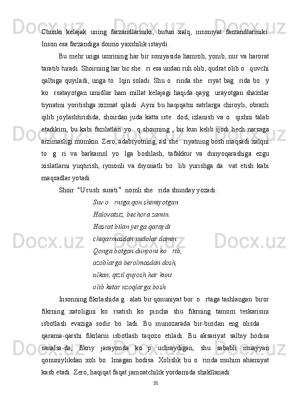 Chunki   kelajak   uning   farzandlariniki,   butun   xalq,   insoniyat   farzandlariniki.
Inson esa farzandiga doimo yaxshilik istaydi.
Bu mehr unga umrining har bir soniyasida hamroh, yonib, nur va harorat
taratib turadi. Shoirning har bir she ri esa undan ruh olib, qudrat olib o quvchi 
qalbiga quyiladi, unga to lqin  soladi. Shu  o rinda  she riyat bag rida  bo y	
    
ko rsatayotgan   umidlar   ham   millat   kelajagi   haqida   qayg urayotgan   shaxslar	
 
tiynatini   yoritishga   xizmat   qiladi.   Ayni   bu   haqiqatni   satrlarga   chiroyli,   obrazli
qilib   joylashtirishda,   shoirdan   juda   katta   iste dod,   izlanish   va   o qishni   talab	
 
etadikim,  bu   kabi   fazilatlari   yo q   shoirning   ,  bir  kun   kelib   ijodi  hech   narsaga	

arzimasligi mumkin. Zero, adabiyotning, asl she riyatning bosh maqsadi xalqni	

to g ri   va   barkamol   yo lga   boshlash,   tafakkur   va   dunyoqarashiga   ezgu	
  
xislatlarni   yuqtirish,   iymonli   va   diyonatli   bo lib   yurishga   da vat   etish   kabi	
 
maqsadlar yotadi.
Shoir   U r u sh  surati  nomli she rida shunday yozadi: 	
 	
Suv o rniga qon shimiyotgan	

Halovatsiz, bechora zamin.
Hasrat bilan yerga qaraydi
chiqarmasdan xudolar damin.
Qonga botgan dunyoni ko rib,	

azoblarga berolmasdan dosh,
ulkan, qizil quyosh har kuni
olib ketar uzoqlarga bosh.
Inson ning  fikrlashida g alati bir qonuniyat bor: o rtaga tashlangan  biror	
 
fikrning   xatoligini   ko rsatish   ko pincha   shu   fikrning   tamom   teskarisini	
 
isbotlash   evaziga   sodir   bo ladi.   Bu   munozarada   bir-biridan   eng   olisda  	
 
qarama-qarshi   fikrlarni   isbotlash   taqozo   etiladi.   Bu   aksariyat   salbiy   hodisa
sanalsa-da,   fikriy   jarayonda   ko p   uchraydigan,   shu   sababli   muayyan	

qonuniylikdan   xoli   bo lmagan   hodisa.   Xolislik   bu   o rinda   muhim   ahamiyat	
 
kasb etadi. Zero, haqiqat faqat jamoatchilik yordamida shakllanadi.
31 