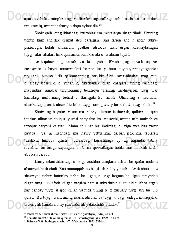 agar   bu   holat   minglarning,   millionlarning   qalbiga   esh   bo lsa   shoir   nidosi
umumxalq, umumbashariy nidoga aylanadi». 20
 
Shoir   qalb   kengliklaridagi   iztiroblar   esa   misralarga   singdiriladi.   Shuning
uchun   ham   shoirlik   qismat   deb   qaralgan.   Shu   tariqa   she r   shoir   ruhiy-

psixologik   holati   sintezidir.   Ijodkor   idrokida   nish   urgan   xususiylashgan
tuyg ular silsilasi lirik qahramon xarakterida o z aksini topadi. 	
 
Lirik qahramonga kelsak, u o ta o ychan, fikrchan, og ir va bosiq. Bir	
  
qaraganda   u   hayot   muammolari   haqida   ko p   ham   kuyib-yonmayotgandek	

tuyuladi.   Ammo   lirik   qahramonning   har   bir   fikri,   mushohadasi   mag zini	

o ziday   bosiqlik,   o ychanlik,   fikrchanlik   bilan   chaqilsa,   uning   qalbidagi	
 
maqsadlar,   umidlar   ummonining   benihoya   teranligi   his-hayajon,   tuyg ular	

kamalagi   nurlarining   behad   o tkirligida   ko rinadi.   Olimning   e tiroficha:	
  
«Lirikadagi poetik obraz fikr bilan tuyg uning uzviy birikishidan tug iladi»	
  21
. 
Shoirning   hayotni,   inson   ma naviy   olamini   tushunish,   qalbini   o qish	
 
iqtidori ulkan va chuqur, yuzasi osoyishta ko rinuvchi, ammo tubi notinch va	

tezoqar   daryoni   eslatadi.   Mana   shu   har   bir   shoirdagi   o ziga   xosliklar   zarur	

paytda,     ya ni   insondagi   ma naviy   yetuklikni,   qalban   poklikni,   tabiatan	
 
tozalikni   himoya   qilish     borasidagi   kurashlarga   qo zg alganda,   tabiiy	
 
ravishda,   bir-biriga   suyangan,   bir-birini   quvvatlagan   holda   mushtaraklik   kashf
etib ketaveradi.
Janriy   izlanishlaridagi   o ziga   xoslikni   aniqlash   uchun   bir   qadar   muhim	

ahamiyat kasb etadi. Rus munaqqidi bu haqda shunday yozadi: «Lirik shoir o z	

shaxsiyati   uchun  butunlay   tashqi  bo lgan,   o ziga   begona   bo lgan  dunyodan	
  
olgan tuyg uni ifoda qilgan vaqtida ham u subyektivdir: chunki u ifoda etgan	

har   qanday   tuyg u   ijod   qilish   vaqtida   uning   o z   xususiy   tuyg usi   bo lib	
   
qoladi. Bu tuyg u shoirning asarlarida fikr va tuyg u uyg unligi, musiqiylik,
  
tasviriylik hamda milliy jozibadorlik yetakchilik qiladi». 22
20
 Vohidov E. shoiru she’ru shuur. –T.: «Yosh gavrdiya», 1987, 76-bet.
21
 Sharafiddinov O. Talan-xalq mulki. –T.: «Yosh gvardiya», 1979. 147-bet.
22
 Belinskiy V.G. Tanlangan asarlar. –T.: O’zdavrnashr, 1955. 138-bet. 
33 
