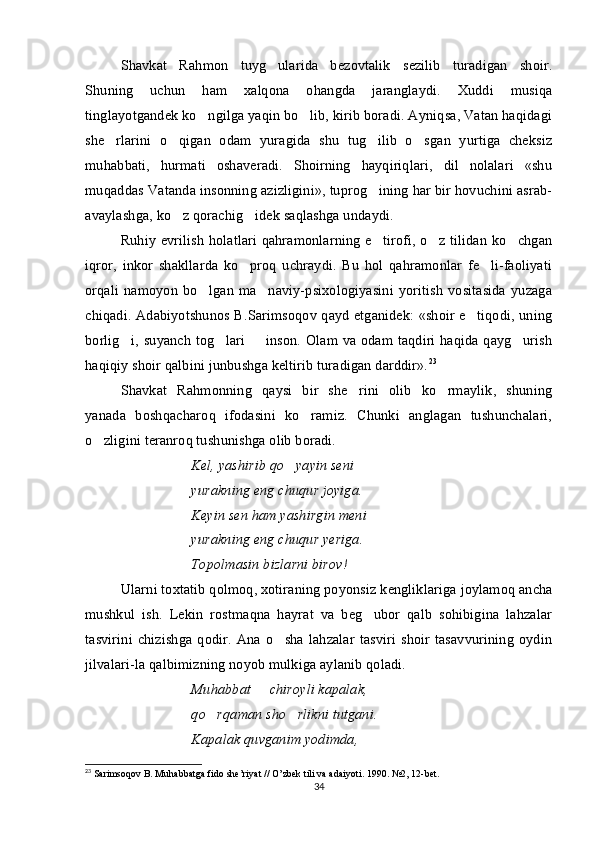 Shavkat   Rahmon   tuyg ularida   bezovtalik   sezilib   turadigan   shoir.
Shuning   uchun   ham   xalqona   ohangda   jaranglaydi.   Xuddi   musiqa
tinglayotgandek ko ngilga yaqin bo lib, kirib boradi. Ayniqsa, Vatan haqidagi	
 
she rlarini   o qigan   odam   yuragida   shu   tug ilib   o sgan   yurtiga   cheksiz	
   
muhabbati,   hurmati   oshaveradi.   Shoirning   hayqiriqlari,   dil   nolalari   «shu
muqaddas Vatanda insonning azizligini», tuprog ining har bir hovuchini asrab-	

avaylashga, ko z qorachig idek saqlashga undaydi.   	
 
Ruhiy evrilish holatlari qahramonlarning e tirofi, o z tilidan ko chgan	
  
iqror,   inkor   shakllarda   ko proq   uchraydi.   Bu   hol   qahramonlar   fe li-faoliyati	
 
orqali   namoyon   bo lgan  ma naviy-psixologiyasini  yoritish   vositasida   yuzaga	
 
chiqadi. Adabiyotshunos B.Sarimsoqov qayd etganidek: «shoir e tiqodi, uning	

borlig i, suyanch tog lari   inson. Olam va odam taqdiri haqida qayg urish	
   
haqiqiy shoir qalbini junbushga keltirib turadigan darddir». 23
 
Shavkat   Rahmonning   qaysi   bir   she rini   olib   ko rmaylik,   shuning	
 
yanada   boshqacharoq   ifodasini   ko ramiz.   Chunki   anglagan   tushunchalari,	

o zligini teranroq tushunishga olib boradi. 	

Kel, yashirib qo yayin seni	

yurakning eng chuqur joyiga.
Keyin sen ham yashirgin meni
yurakning eng chuqur yeriga.
Topolmasin bizlarni birov!
Ularni   toxtatib	
   qolmoq ,  xotiraning   poyonsiz   kengliklariga   joylamoq   ancha
mushkul   ish .   Lekin   rostmaqna   hayrat   va   beg ubor   qalb   sohibigina   lahzalar	

tasvirini   chizishga   qodir.   Ana  o sha   lahzalar   tasviri   shoir   tasavvurining  oydin	

jilvalari-la qalbimizning noyob mulkiga aylanib qoladi. 
Muhabbat   chiroyli kapalak,	

qo rqaman sho rlikni tutgani.	
 
Kapalak quvganim yodimda,
23
 Sarimsoqov B. Muhabbatga fido she’riyat // O’zbek tili va adaiyoti.  1990. №2, 12-bet.
34 