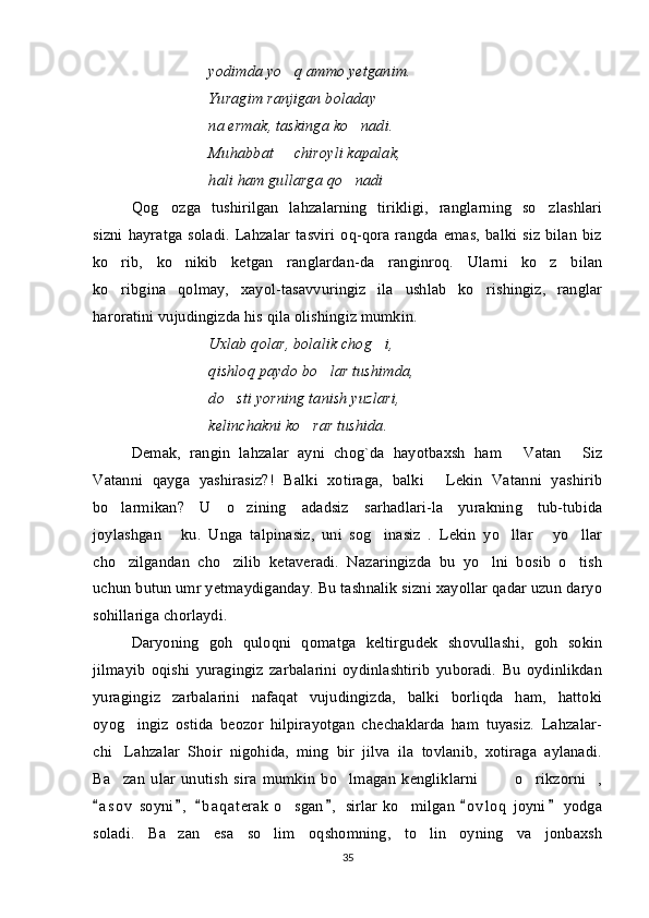 yodimda yo q ammo yetganim.
Yuragim ranjigan boladay
na ermak, taskinga ko nadi.	

Muhabbat   chiroyli kapalak,	

hali ham gullarga qo nadi	
 
Qog ozga   tushirilgan   lahzalarning   tirikligi,   ranglarning   so zlashlari	
 
sizni  hayratga  soladi.  Lahzalar  tasviri  oq-qora  rangda emas,   balki  siz  bilan  biz
ko rib,   ko nikib   ketgan   ranglardan-da   ranginroq.   Ularni   ko z   bilan	
  
ko ribgina   qolmay,   xayol-tasavvuringiz   ila   ushlab   ko rishingiz,   ranglar
 
haroratini vujudingizda his qila olishingiz mumkin. 
Uxlab qolar, bolalik chog i,	

qishloq paydo bo lar tushimda,	

do sti yorning tanish yuzlari,	

kelinchakni ko rar tushida.	

Demak,   rangin   lahzalar   ayni   chog`da   hayotbaxsh   ham  	
 Vatan   Siz	
Vatanni   qayga   yashirasiz?!   Balki   xotiraga,   balki   Lekin   Vatanni   yashirib	

bo larmikan?   U   o zining   adadsiz   sarhadlari-la   yurakning   tub-tubida	
 
joylashgan   ku.  	
 Unga   talpinasiz,   uni   sog inasiz   .   Lekin   yo llar   yo llar	   
cho zilgandan   cho zilib   ketaveradi.   Nazaringizda   bu   yo lni   bosib   o tish	
   
uchun butun umr yetmaydiganday. Bu tashnalik sizni xayollar qadar uzun daryo
sohillariga chorlaydi. 
Daryoning   goh   quloqni   qomatga   keltirgudek   shovullashi,   goh   sokin
jilmayib   oqishi   yuragingiz   zarbalarini   oydinlashtirib   yuboradi.   Bu   oydinlikdan
yuragingiz   zarbalarini   nafaqat   vujudingizda,   balki   borliqda   ham,   hattoki
oyog ingiz   ostida   beozor   hilpirayotgan   chechaklarda   ham   tuyasiz.   Lahzalar-

chi Lahzalar   Shoir   nigohida,   ming   bir   jilva   ila   tovlanib,   xotiraga   aylanadi.	

Ba zan   ular   unutish   sira   mumkin   bo lmagan   kengliklarni     o rikzorni ,
     
a s o v  soyni ,   b a q aterak  o sgan ,  sirlar ko milgan  o v l oq  joyni  yodga	
     	 
soladi.   Ba zan   esa   so lim   oqshomning,   to lin   oyning   va   jonbaxsh	
  
35 