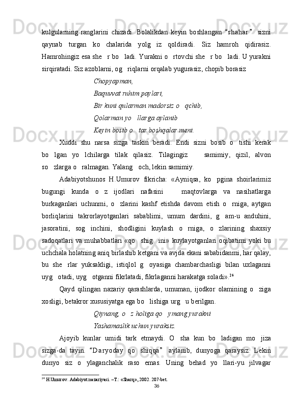 kulgularning   ranglarini   chizadi.   Bolalikdan   keyin   boshlangan   s h a har   sizni 
qaynab   turgan   ko chalarida   yolg iz   qoldiradi.   Siz   hamroh   qidirasiz.	
 
Hamrohingiz esa she r bo ladi. Yurakni o rtovchi she r bo ladi. U yurakni
    
sirqiratadi. Siz azoblarni, og riqlarni orqalab yugurasiz, chopib borasiz	
 
Chopyapman,
Baquvvat ruhim paylari,
Bir kuni qularman madorsiz o qchib,	

Qolarman yo llarga aylanib	
 
Keyin bosib o tar boshqalar meni.

Xuddi   shu   narsa   sizga   taskin   beradi.   Endi   sizni   bosib   o tishi   kerak	

bo lgan   yo lchilarga   tilak   qilasiz.   Tilagingiz     samimiy,   qizil,   alvon	
  
so zlarga o ralmagan. Yalang och, lekin samimiy. 
  
Adabiyotshunos   H.Umurov   fikricha:   «Ayniqsa,   ko pgina   shoirlarimiz	

bugungi   kunda   o z   ijodlari   nafasini     maqtovlarga   va   nasihatlarga	
 
burkaganlari   uchunmi,   o zlarini   kashf   etishda   davom   etish   o rniga,   aytgan	
 
borliqlarini   takrorlayotganlari   sabablimi,   umum   dardini,   g am-u   anduhini,	

jasoratini,   sog inchini,   shodligini   kuylash   o rniga,   o zlarining   shaxsiy	
  
sadoqatlari  va  muhabbatlari   «qo shig ini»   kuylayotganlari  oqibatimi   yoki bu	
 
uchchala holatning aniq birlashib ketgani va avjda ekani sababidanmi, har qalay,
bu   she rlar   yuksakligi,   istiqlol   g oyasiga   chambarchasligi   bilan   uxlaganni	
 
uyg otadi, uyg otganni fikrlatadi, fikrlaganni harakatga soladi».	
  24
 
Qayd   qilingan   nazariy   qarashlarda,   umuman,   ijodkor   olamining   o ziga	

xosligi, betakror xususiyatga ega bo lishiga urg u berilgan.	
 
Qiynang, o z holiga qo ymang yurakni	
 
Yashamaslik uchun yuraksiz.
Ajoyib   kunlar   umidi   tark   etmaydi.   O sha   kun   bo ladigan   mo jiza	
  
sizga-da   tayin.   D a ryoday   qo shiqqa   aylanib,   dunyoga   qaraysiz.   Lekin	
 	
dunyo   siz   o ylaganchalik   raso   emas.   Uning   behad   yo llari-yu   jilvagar	
 
24
 H.Umurov. Adabiyot nazariyasi. –T.: «Sharq», 2002. 207-bet.
36 