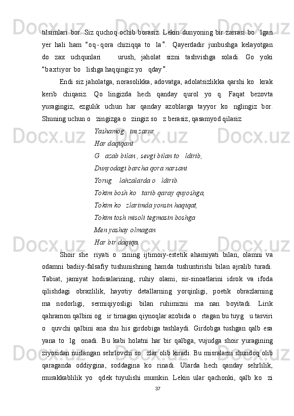 tilsimlari   bor.   Siz   quchoq   ochib   borasiz.   Lekin   dunyoning   bir  zarrasi   bo lgan
yer   hali   ham   o q - qora   chiziqqa   to la .   Qayerdadir   junbushga   kelayotgan	
 	
do zax   uchqunlari     urush,   jaholat   sizni   tashvishga   soladi.   Go yoki	
  
b a x tiyor  bo lishga haqqingiz yo qday .  	
 	 
Endi   siz   jaholatga,   norasolikka,   adovatga,   adolatsizlikka   qarshi   ko krak	

kerib   chiqasiz.   Qo lingizda   hech   qanday   qurol   yo q.   Faqat   bezovta	
 
yuragingiz,   ezgulik   uchun   har   qanday   azoblarga   tayyor   ko nglingiz   bor.	

Shuning uchun o zingizga o zingiz so z berasiz, qasamyod qilasiz:	
  
Yashamog im zarur	

Har daqiqani
G azab bilan , sevgi bilan to ldirib,	
 
Dunyodagi barcha qora narsani
Yorug  lahzalarda o ldirib.	
 
Tokim bosh ko tarib qaray quyoshga,	

Tokim ko zlarimda yonsin haqiqat,	

Tokim tosh misoli tegmasin boshga
Men yashay olmagan
Har bir daqiqa.
Shoir   she riyati   o zining   ijtimoiy-estetik   ahamiyati   bilan,   olamni   va	
 
odamni   badiiy-falsafiy   tushunishning   hamda   tushuntirishi   bilan   ajralib   turadi.
Tabiat,   jamiyat   hodisalarining,   ruhiy   olami,   sir-sinoatlarini   idrok   va   ifoda
qilishdagi   obrazlilik,   hayotiy   detallarning   yorqinligi,   poetik   obrazlarning
ma nodorligi,   sermiqiyosligi   bilan   ruhimizni   ma nan   boyitadi.   Lirik	
 
qahramon qalbini og ir tirnagan qiynoqlar azobida o rtagan bu tuyg u tasviri	
  
o quvchi   qalbini   ana   shu   his   girdobiga   tashlaydi.   Girdobga   tushgan   qalb   esa	

yana   to lg onadi.   Bu   kabi   holatni   har   bir   qalbga,   vujudga   shoir   yuragining	
 
ziyosidan nurlangan sehrlovchi so zlar olib kiradi. Bu misralarni shundoq olib	

qaraganda   oddiygina,   soddagina   ko rinadi.   Ularda   hech   qanday   sehrlilik,	

murakkablilik   yo qdek   tuyulishi   mumkin.   Lekin   ular   qachonki,   qalb   ko zi	
 
37 