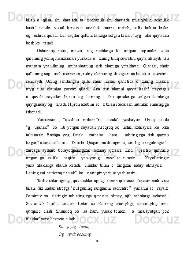 bilan   o qilsa,   shu   darajada   ta sirchanlik   shu   darajada   musiqiylik,   sehrlilik 
kashf   etadiki,   vujud   beixtiyor   ravishda   munis,   mehrli,   nafis   bokira   hislar
og ushida qoladi. Bir vaqtlar qalbini larzaga solgan hislar, tuyg ular qaytadan	
 
bosh ko taradi. 	

Oshiqning   intiq,   intizor,   sog inchlarga   ko milgan,   hijrondan   zada	
 
qalbining yoniq manzaralari yurakda o zining tiniq suvratini qayta tiklaydi. Bu

manzara   yoshlikning,   muhabbatning   sirli   olamiga   yetaklaydi.   Qisqasi,   shoir
qalbining sog inch manzarasi, ruhiy olamining shunga mos holati o quvchini	
 
sehrlaydi.   Uning   sehrlangan   qalbi   shoir   hislari   qanotida   o zining   cheksiz	

tuyg ular   olamiga   parvoz   qiladi.   Ana   shu   olamni   qayta   kashf   etayotgan	

o quvchi   xayollari   hijron   tog larining   o tkir   qirralariga   urilgan   damlarga	
  
qaytganday og rinadi. Hijron azobini so z bilan ifodalash mumkin emasligiga	
 
ishonadi. 
Yashaysiz   ,   q u shlar   imkoni n i   orzulab   yashaysiz.   Oyoq   ostida	
 
g u janak   bo lib   yotgan   soyadan   yiroqroq   bo lishni   xohlaysiz,   ko kka	
 	   
talpinasiz.   Boshga   yog ilajak   zarbalar   ham,   sabringizga   tish   qayrab	
   
turgan  sharpalar ham o tkinchi. Qisgan mushtingiz-la, sanchgan nigohingiz-la	
	
zarbaga   aylanib   borayotganingizni   sezmay   qolasiz.   Endi   q i silib   qimtinib	

turgan   go zallik   haqida   yop-yorug   xayollar   surasiz   .   Xayollaringiz	
    
yana   tilaklarga   ulanib   ketadi.   Tilaklar   bilan   o zingizni   alday   olmaysiz.  	
 
Labingizni qattiqroq tishlab , ko zlaringiz yoshini yashirasiz.	
	
Tashvishlaringizga, quvonchlaringizga sherik qidirasiz. Topasiz-endi u siz
bilan. Siz undan atrofga  k u l guning  ranglarini sachratib  yurishni so raysiz.	
 	
Samimiy   so zlaringiz   tabiatingizga   qovusha   olmay,   ajib   sadolarga   aylanadi.	

Siz   andak   hijolat   tortasiz.   Lekin   so zlarning   ohoriyligi,   samimiyligi   sizni	

qutqarib   oladi.   Shundoq   bo lsa   ham,   yurak   tomon   o rmalayotgan   pok	
  
tilaklar  yana bezovta qiladi:	

Ko p yig lama,	
 
Og riydi boshing.

38 