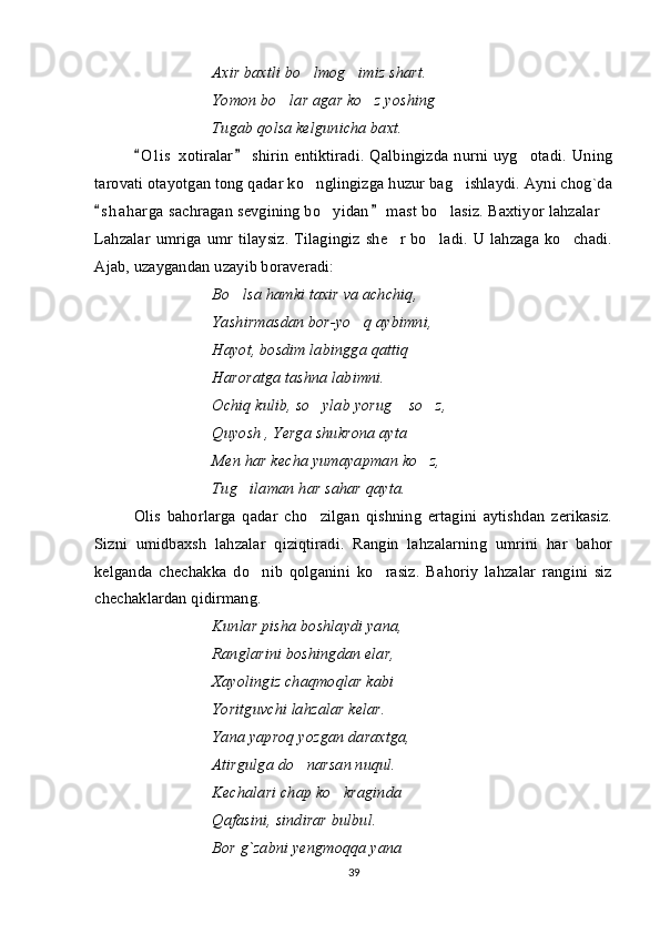 Axir baxtli bo lmog imiz shart. 
Yomon bo lar agar ko z yoshing	
 
Tugab qolsa kelgunicha baxt.
O l i s   xotiralar   shirin  entiktiradi.  Qalbingizda  nurni  uyg otadi.  Uning	
 	
tarovati otayotgan tong qadar ko nglingizga huzur bag ishlaydi. Ayni chog`da	
 
s h a harga  sachragan sevgining bo yidan  mast bo lasiz. Baxtiyor lahzalar	
 	  
Lahzalar  umriga umr tilaysiz.  Tilagingiz she r bo ladi. U lahzaga ko chadi.	
  
Ajab, uzaygandan uzayib boraveradi:
Bo lsa hamki taxir va achchiq,	

Yashirmasdan bor-yo q aybimni,	

Hayot, bosdim labingga qattiq
Haroratga tashna labimni.
Ochiq kulib, so ylab yorug  so z,	
  
Quyosh , Yerga shukrona ayta
Men har kecha yumayapman ko z,	

Tug ilaman har sahar qayta.	

Olis   bahorlarga   qadar   cho zilgan   qishning   ertagini   aytishdan   zerikasiz.	

Sizni   umidbaxsh   lahzalar   qiziqtiradi.   Rangin   lahzalarning   umrini   har   bahor
kelganda   chechakka   do nib   qolganini   ko rasiz.   Bahoriy   lahzalar   rangini   siz	
 
chechaklardan qidirmang. 
Kunlar pisha boshlaydi yana,
Ranglarini boshingdan elar,
Xayolingiz chaqmoqlar kabi
Yoritguvchi lahzalar kelar.
Yana yaproq yozgan daraxtga,
Atirgulga do narsan nuqul.	

Kechalari chap ko kraginda	

Qafasini, sindirar bulbul.
Bor g`zabni yengmoqqa yana
39 
