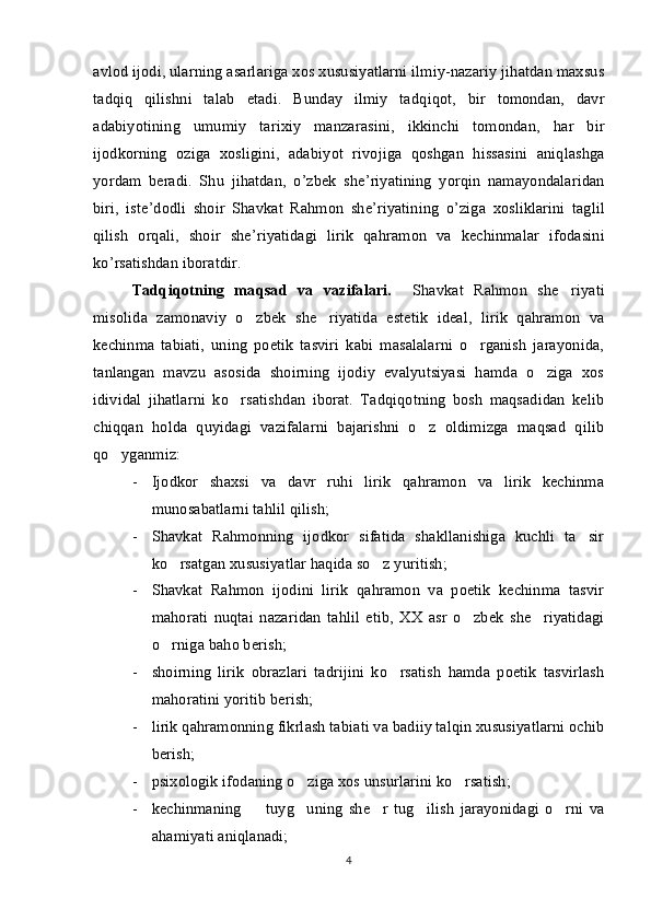 avlod ijodi, ularning asarlariga xos xususiyatlarni ilmiy-nazariy jihatdan maxsus
tadqiq   qilishni   talab   e tadi.   Bunday   ilmiy   tad q iqot,   bir   tomondan,   davr
adabiy o tining   umumiy   tarixiy   manzarasini,   ikkinchi   tomondan,   har   bir
ijodkorning   oziga   xosligini,   adabiy o t   rivojiga   q oshgan   hissasini   aniqlashga	
y o rdam   beradi.   Shu   jihatdan ,   o ’ zbek   she ’ riyatining   yorqin   namayondalaridan
biri ,   iste ’ dodli   shoir   Shavkat   Rahmon   she ’ riyatining   o ’ ziga   xosliklarini   taglil
qilish   orqali ,   shoir   she ’ riyatidagi   lirik   qahramon   va   kechinmalar   ifodasini
ko ’ rsatishdan   iboratdir .
Tadqiqotning   maqsad   va   vazifalari.     Shavkat   Rahmon   she riyati	

misolida   zamonaviy   o zbek   she riyatida   estetik   ideal,   lirik   qahramon   va	
 
kechinma   tabiati,   uning   poetik   tasviri   kabi   masalalarni   o rganish   jarayonida,	

tanlangan   mavzu   asosida   shoirning   ijodiy   evalyutsiyasi   hamda   o ziga   xos	

idividal   jihatlarni   ko rsatishdan   iborat.   Tadqiqotning   bosh   maqsadidan   kelib	

chiqqan   holda   quyidagi   vazifalarni   bajarishni   o z   oldimizga   maqsad   qilib	

qo yganmiz:	

- Ijodkor   shaxsi   va   davr   ruhi   lirik   qahramon   va   lirik   kechinma
munosabatlarni tahlil qilish; 
- Shavkat   Rahmonning   ijodkor   sifatida   shakllanishiga   kuchli   ta sir	

ko rsatgan xususiyatlar haqida so z yuritish;	
 
- Shavkat   Rahmon   ijodini   lirik   qahramon   va   poetik   kechinma   tasvir
mahorati   nuqtai   nazaridan   tahlil   etib,   XX   asr   o zbek   she riyatidagi	
 
o rniga baho berish;	

- s hoirning   lirik   obrazlari   tadrijini   ko rsatish   hamda   poetik   tasvirlash	

mahoratini yoritib berish;
- l irik qahramonning fikrlash tabiati va badiiy talqin xususiyatlarni ochib
berish;
- p sixologik ifodaning o ziga xos unsurlarini ko rsatish;	
 
- k echinmaning     tuyg uning   she r   tug ilish   jarayonidagi   o rni   va	
    
ahamiyati aniqlanadi;
4 