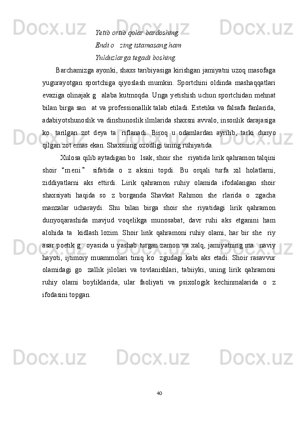 Yetib ortib qolar bardoshing.
Endi o zing istamasang ham
Yulduzlarga tegadi boshing.
Barchamizga ayonki, shaxs taribiyasiga kirishgan jamiyatni uzoq masofaga
yugurayotgan   sportchiga   qiyoslash   mumkin.   Sportchini   oldinda   mashaqqatlari
evaziga olinajak g alaba kutmoqda. Unga yetishish uchun sportchidan mehnat	

bilan birga san at va professionallik talab etiladi. Estetika va falsafa fanlarida,	

adabiyotshunoslik va dinshunoslik ilmlarida shaxsni avvalo, insonlik darajasiga
ko tarilgan   zot   deya   ta riflanadi.   Biroq   u   odamlardan   ayrilib,   tarki	
    dunyo
qilgan zot emas ekan. Shaxsning ozodligi uning ruhiyatida. 
Xulosa qilib aytadigan bo lsak, shoir she riyatida lirik qahramon talqini	
 
shoir   m e n i   sifatida   o z   aksini   topdi.   Bu   orqali   turfa   xil   holatlarni,	
 	
ziddiyatlarni   aks   ettirdi.   Lirik   qahramon   ruhiy   olamida   ifodalangan   shoir
shaxsiyati   haqida   so z   borganda   Shavkat   Rahmon   she rlarida   o zgacha	
  
manzalar   ucharaydi.   Shu   bilan   birga   shoir   she riyatidagi   lirik   qahramon	

dunyoqarashida   mavjud   voqelikga   munosabat,   davr   ruhi   aks   etganini   ham
alohida   ta kidlash   lozim.   Shoir   lirik   qahramoni   ruhiy   olami,   har   bir   she riy	
 
asar poetik g oyasida u yashab turgan zamon va xalq, jamiyatning ma naviy	
 
hayoti,   ijtimoiy   muammolari   tiniq   ko zgudagi   kabi   aks   etadi.   Shoir   rasavvur	

olamidagi   go zallik   jilolari   va   tovlanishlari,   tabiiyki,   uning   lirik   qahramoni	

ruhiy   olami   boyliklarida,   ular   faoliyati   va   psixologik   kechinmalarida   o z	

ifodasini topgan.
 
40 