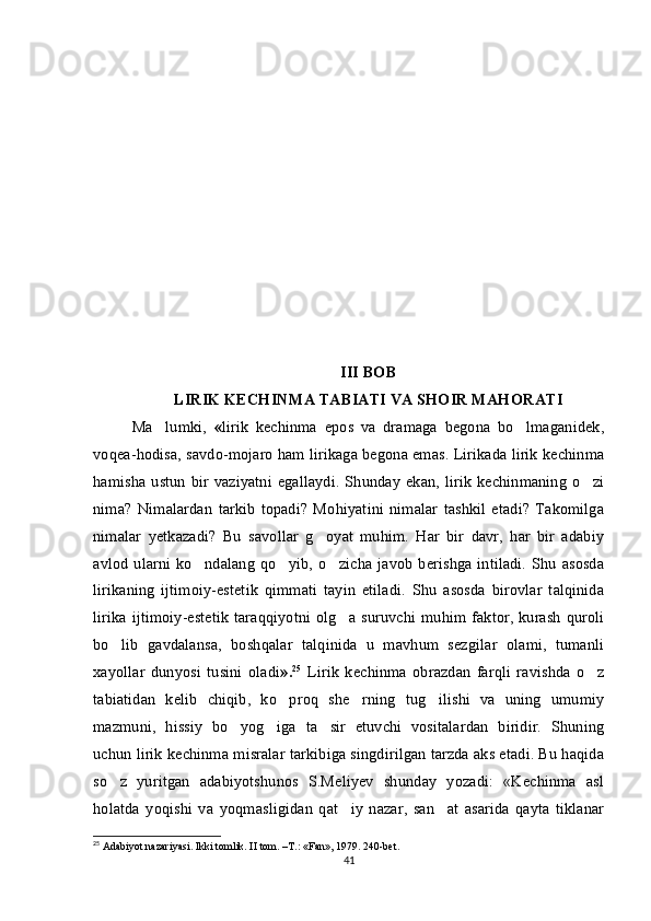 III BOB
LIRIK KECHINMA  TABIATI VA SHOIR MAHORATI
Ma lumki,   « lirik   kechinma   epos   va   dramaga   begona   bo lmaganidek,	
voqea-hodisa, savdo-mojaro ham lirikaga begona emas. Lirikada lirik kechinma
hamisha  ustun  bir vaziyatni egallaydi.  Shunday  ekan, lirik   kechinmaning  o zi	

nima?   Nimalardan   tarkib   topadi?   Mohiyatini   nimalar   tashkil   etadi?   Takomilga
nimalar   yetkazadi?   Bu   savollar   g oyat   muhim.   Har   bir   davr,   har   bir   adabiy	

avlod  ularni ko ndalang  qo yib, o zicha javob  berishga intiladi.  Shu asosda	
  
lirikaning   ijtimoiy-estetik   qimmati   tayin   etiladi.   Shu   asosda   birovlar   talqinida
lirika ijtimoiy-estetik  taraqqiyotni olg a suruvchi muhim faktor, kurash quroli	

bo lib   gavdalansa,   boshqalar   talqinida   u   mavhum   sezgilar   olami,   tumanli	

xayollar   dunyosi   tusini   oladi ». 25
  Lirik   kechinma   obrazdan   farqli   ravishda   o z	

tabiatidan   kelib   chiqib,   ko proq   she rning   tug ilishi   va   uning   umumiy	
  
mazmuni,   hissiy   bo yog iga   ta sir   etuvchi   vositalardan   biridir.   Shuning	
  
uchun lirik kechinma misralar tarkibiga singdirilgan tarzda aks etadi. Bu haqida
so z   yuritgan   adabiyotshunos   S.Meliyev   shunday   yozadi:   «Kechinma   asl	

holatda   yoqishi   va   yoqmasligidan   qat iy   nazar,   san at   asarida   qayta   tiklanar	
 
25
 Adabiyot nazariyasi. Ikki tomlik. II tom. –T.: «Fan», 1979. 240-bet.
41 