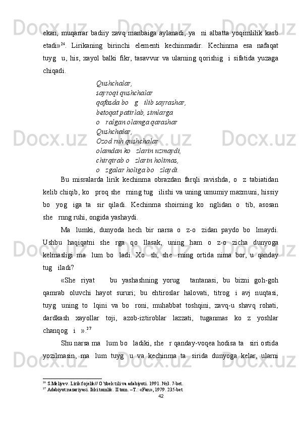 ekan,   muqarrar   badiiy   zavq   manbaiga   aylanadi,   ya ni   albatta   yoqimlilik   kasb
etadi» 26
.   Lirikaning   birinchi   elementi   kechinmadir.   Kechinma   esa   nafaqat
tuyg u,   his,   xayol   balki   fikr,   tasavvur   va   ularning   qorishig i   sifatida   yuzaga	
 
chiqadi. 
Qushchalar, 
sayroqi qushchalar
qafasda bo g ilib sayrashar,	
 
betoqat patirlab, simlarga 
o ralgan olamga qarashar	
 
Qushchalar,
Ozod ruh qushchalar
olamdan ko zlarin uzmaydi,	

chirqirab o zlarin holimas,

o zgalar holiga bo zlaydi.	
 
Bu   misralarda   lirik   kechinma   obrazdan   farqli   ravishda,   o z   tabiatidan	

kelib chiqib, ko proq she rning tug ilishi va uning umumiy mazmuni, hissiy	
  
bo yog iga   ta sir   qiladi.   Kechinma   shoirning   ko nglidan   o tib,   asosan	
    
she rnng ruhi, ongida yashaydi. 

Ma lumki,   dunyoda   hech   bir   narsa   o z-o zidan   paydo   bo lmaydi.	
   
Ushbu   haqiqatni   she rga   qo llasak,   uning   ham   o z-o zicha   dunyoga	
   
kelmasligi   ma lum   bo ladi.   Xo sh,   she rning   ortida   nima   bor,   u   qanday	
   
tug iladi? 	

«She riyat     bu   yashashning   yorug   tantanasi,   bu   bizni   goh-goh	
  
qamrab   oluvchi   hayot   sururi;   bu   ehtiroslar   halovati,   titrog i   avj   nuqtasi,	

tuyg uning   to lqini   va   bo roni,   muhabbat   toshqini,   zavq-u   shavq   rohati,	
  
dardkash   xayollar   toji,   azob-iztiroblar   lazzati,   tuganmas   ko z   yoshlar	

chanqog i ».	
  27
 
Shu narsa ma lum bo ladiki, she r qanday-voqea hodisa ta siri ostida	
   
yozilmasin,   ma lum   tuyg u   va   kechinma   ta sirida   dunyoga   kelar,   ularni	
  
26
 S.Meliyev. Lirik fojelik// O’zbek tili va adabiyoti. 1991. №3. 7-bet.
27
 Adabiyot nazariyasi. Ikki tomlik.  II tom. –T.: «Fan», 1979. 235-bet
42 