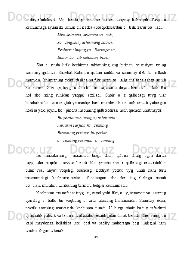 badiiy   ifodalaydi.   Ma lumki,   poetik   asar   birdan   dunyoga   kelmaydi.   Tuyg u 
kechinmaga aylanishi uchun bir necha «bosqich»lardan o tishi zarur bo ladi. 	
 
Men kelaman, kelaman so zsiz,	

ko zingizni yashirmang zinhor.	

Peshvoz chiqing yo llarimga siz,	

Bahor bo lib kelaman, bahor	
 
Shu   o rinda   lirik   kechinma   tabiatining   eng   birinchi   xususiyati   uning	

samimiyligidadir.   Shavkat   Rahmon   ijodini   sodda   va   samimiy   deb,   ta riflash	

mumkin. Ishimizning oxirgi faslida bu fikrimizni to laligicha asoslashga urinib	

ko ramiz. Darvoqe, tuyg u chin bo lmasa, asar badiiyati kemtik bo ladi. Bu	
   
hol   she rning   ruhidan   yaqqol   seziladi.   Shoir   o z   qalbidagi   tuyg ular	
  
harakatini ba zan anglab yetmasligi ham mumkin. Inson aqli unutib yuborgan	

hodisa yoki joyni, ko pincha insonning qalb xotirasi hech qachon unutmaydi:	

Bu yerda men mangu yasharman
nurlarin sarflab ko zimning.	

Birovning yerimas bu yerlar,
o zimning yerimdir, o zimning.	
 
Bu   misralarning     mazmuni   bizga   shoir   qalbini   chulg agan   dardli	

tuyg ular   haqida   tasavvur   beradi.   Ko pincha   she r   qalbidagi   orzu-istaklar	
  
bilan   real   hayot   voqeligi   orasidagi   ziddiyat   yoxud   uyg unlik   ham   turli	

mazmundagi   kechinma-hislar,   ifodalangan   she rlar   tug ilishiga   sabab	
 
bo lishi mumkin. Lirikaning birinchi belgisi kechinmadir. 	

Kechinma esa nafaqat tuyg u, xayol yoki fikr, o y, tasavvur va ularning	
 
qorishig i,   balki   bir   vaqtning   o zida   ularning   hammasidir.   Shunday   ekan,	
 
poetik   asarning   markazida   kechinma   turadi.   U   bizga   shoir   badiiy   tafakkuri
qanchalik yuksak va teran mulohazakor ekanligidan darak beradi. She rning bu	

kabi   maydonga   kelishida   iste dod   va   badiiy   mahoratga   bog liqligini   ham	
 
unutmasligimiz kerak. 
43 