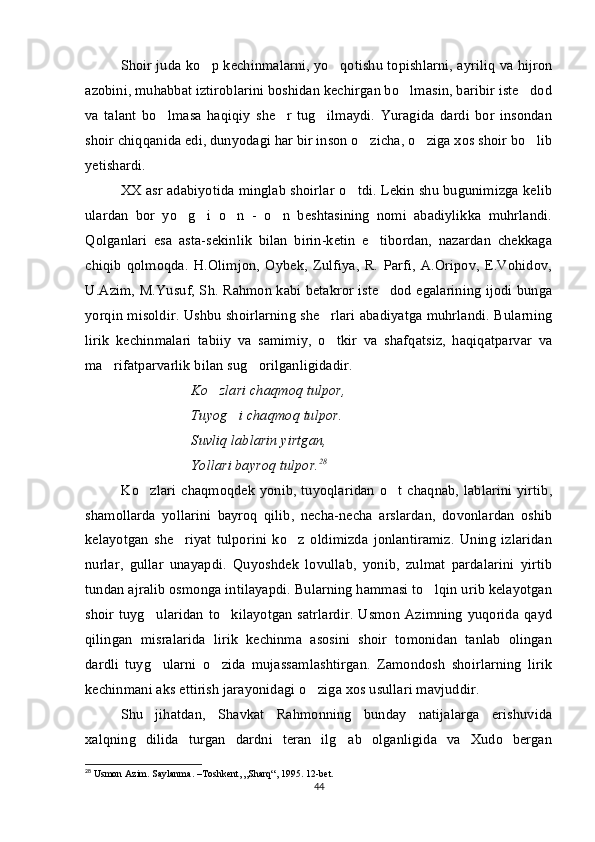 Shoir juda ko p kechinmalarni, yo qotishu topishlarni, ayriliq va hijron 
azobini, muhabbat iztiroblarini boshidan kechirgan bo lmasin, baribir iste dod	
 
va   talant   bo lmasa   haqiqiy   she r   tug ilmaydi.   Yuragida   dardi   bor   insondan	
  
shoir chiqqanida edi, dunyodagi har bir inson o zicha, o ziga xos shoir bo lib	
  
yetishardi. 
XX asr adabiyotida minglab shoirlar o tdi. Lekin shu bugunimizga kelib	

ulardan   bor   yo g i   o n   -   o n   beshtasining   nomi   abadiylikka   muhrlandi.	
   
Qolganlari   esa   asta-sekinlik   bilan   birin-ketin   e tibordan,   nazardan   chekkaga	

chiqib   qolmoqda.   H.Olimjon,   Oybek,   Zulfiya,   R.   Parfi,   A.Oripov,   E.Vohidov,
U.Azim, M.Yusuf, Sh. Rahmon kabi betakror iste dod egalarining ijodi bunga

yorqin misoldir. Ushbu shoirlarning she rlari abadiyatga muhrlandi. Bularning	

lirik   kechinmalari   tabiiy   va   samimiy,   o tkir   va   shafqatsiz,   haqiqatparvar   va

ma rifatparvarlik bilan sug orilganligidadir.	
 
Ko zlari chaqmoq tulpor,	

Tuyog i chaqmoq tulpor.	

Suvliq lablarin yirtgan, 
Yollari bayroq tulpor. 28
Ko zlari  chaqmoqdek  yonib, tuyoqlaridan  o t chaqnab, lablarini yirtib,	
 
shamollarda   yollarini   bayroq   qilib,   necha-necha   arslardan,   dovonlardan   oshib
kelayotgan   she riyat   tulporini   ko z   oldimizda   jonlantiramiz.   Uning   izlaridan	
 
nurlar,   gullar   unayapdi.   Quyoshdek   lovullab,   yonib,   zulmat   pardalarini   yirtib
tundan ajralib osmonga intilayapdi. Bularning hammasi to lqin urib kelayotgan	

shoir tuyg ularidan to kilayotgan satrlardir.  Usmon Azimning yuqorida qayd	
 
qilingan   misralarida   lirik   kechinma   asosini   shoir   tomonidan   tanlab   olingan
dardli   tuyg ularni   o zida   mujassamlashtirgan.   Zamondosh   shoirlarning   lirik
 
kechinmani aks ettirish jarayonidagi o ziga xos usullari mavjuddir. 	

Shu   jihatdan,   Shavkat   Rahmonning   bunday   natijalarga   erishuvida
xalqning   dilida   turgan   dardni   teran   ilg ab   olganligida   va   Xudo   bergan	

28
 Usmon Azim. Saylanma. –Toshkent, „Sharq“, 1995. 12-bet.
44 