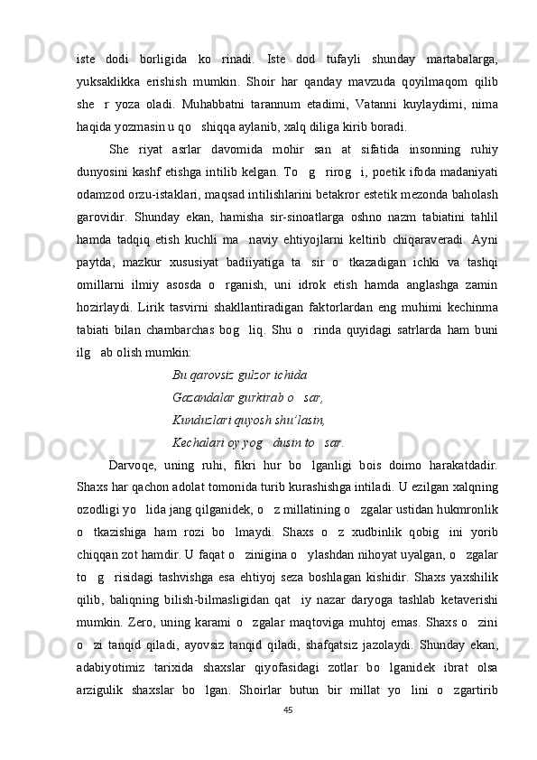 iste dodi   borligida   ko rinadi.   Iste dod   tufayli   shunday   martabalarga,  
yuksaklikka   erishish   mumkin.   Shoir   har   qanday   mavzuda   qoyilmaqom   qilib
she r   yoza   oladi.   Muhabbatni   tarannum   etadimi,   Vatanni   kuylaydimi,   nima

haqida yozmasin u qo shiqqa aylanib, xalq diliga kirib boradi. 	

She riyat   asrlar   davomida   mohir   san at   sifatida   insonning   ruhiy	
 
dunyosini kashf etishga intilib kelgan. To g rirog i, poetik ifoda madaniyati	
  
odamzod orzu-istaklari, maqsad intilishlarini betakror estetik mezonda baholash
garovidir.   Shunday   ekan,   hamisha   sir-sinoatlarga   oshno   nazm   tabiatini   tahlil
hamda   tadqiq   etish   kuchli   ma naviy   ehtiyojlarni   keltirib   chiqaraveradi.   Ayni	

paytda,   mazkur   xususiyat   badiiyatiga   ta sir   o tkazadigan   ichki   va   tashqi	
 
omillarni   ilmiy   asosda   o rganish,   uni   idrok   etish   hamda   anglashga   zamin	

hozirlaydi.   Lirik   tasvirni   shakllantiradigan   faktorlardan   eng   muhimi   kechinma
tabiati   bilan   chambarchas   bog liq.   Shu   o rinda   quyidagi   satrlarda   ham   buni	
 
ilg ab olish mumkin:	

Bu qarovsiz gulzor ichida
Gazandalar gurkirab o sar,	

Kunduzlari quyosh shu’lasin,
Kechalari oy yog dusin to sar.	
 
Darvoqe,   uning   ruhi,   fikri   hur   bo lganligi   bois   doimo   harakatdadir.	

Shaxs har qachon adolat tomonida turib kurashishga intiladi. U ezilgan xalqning
ozodligi yo lida jang qilganidek, o z millatining o zgalar ustidan hukmronlik	
  
o tkazishiga   ham   rozi   bo lmaydi.   Shaxs   o z   xudbinlik   qobig ini   yorib	
   
chiqqan zot hamdir. U faqat o zinigina o ylashdan nihoyat uyalgan, o zgalar	
  
to g risidagi   tashvishga   esa   ehtiyoj   seza   boshlagan   kishidir.   Shaxs   yaxshilik	
 
qilib,   baliqning   bilish-bilmasligidan   qat i	
 y   nazar   daryoga   tashlab   ketaverishi
mumkin.   Zero,   uning   karami   o zgalar   maqtoviga   muhtoj   emas.   Shaxs   o zini	
 
o zi   tanqid   qiladi,   ayovsiz   tanqid   qiladi,   shafqatsiz   jazolaydi.   Shunday   ekan,	

adabiyotimiz   tarixida   shaxslar   qiyofasidagi   zotlar   bo lganidek   ibrat   olsa	

arzigulik   shaxslar   bo lgan.   Shoirlar   butun   bir   millat   yo lini   o zgartirib	
  
45 