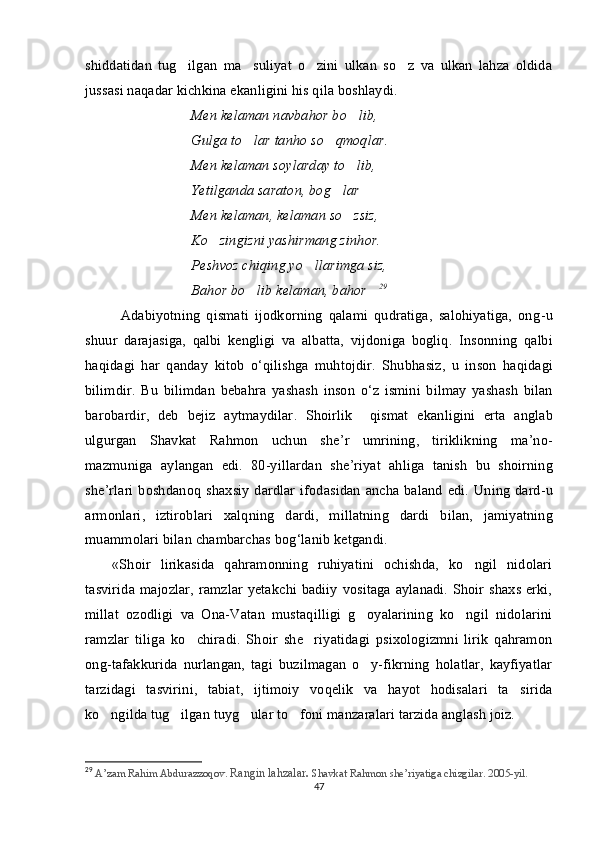shiddatidan   tug ilgan   ma suliyat   o zini   ulkan   so z   va   ulkan   lahza   oldida   
jussasi naqadar kichkina ekanligini his qila boshlaydi. 
Men kelaman navbahor bo lib,	

Gulga to lar tanho so qmoqlar.	
 
Men kelaman soylarday to lib,	

Yetilganda saraton, bog lar	
 
Men kelaman, kelaman so zsiz,	

Ko zingizni yashirmang zinhor.	

Peshvoz chiqing yo llarimga siz,	

Bahor bo lib kelaman, bahor	
  29
Adabiyotning   qismati   ijodkorning   qalami   qudratiga,   salohiyatiga,   ong - u
shuur   darajasiga,   qalbi   kengligi   va   albatta,   vijdoniga   bogliq.  	
 Insonning   qalbi
haqidagi   har   qanday   kitob   o ‘ qilishga   muhtojdir .   Shubhasiz ,   u   inson   haqidagi
bilimdir .   Bu   bilimdan   bebahra   yashash   inson   o ‘ z   ismini   bilmay   yashash   bilan
barobardir ,   deb   bejiz   aytmaydilar .  	
 Shoirlik    	 qismat  	 ekanligini   erta   anglab
ulgurgan   Shavkat   Rahmon   uchun   she ’ r   umrining ,   tiriklikning   ma ’ no -
mazmuniga   aylangan   edi .   80- yillardan   she ’ riyat   ahliga   tanish   bu   shoirning
she ’ rlari   boshdanoq   shaxsiy   dardlar   ifodasidan   ancha   baland   edi .   Uning   dard-u
armonlari ,   iztiroblari   xalqning   dardi ,   millatning   dardi   bilan ,   jamiyatning
muammolari   bilan   chambarchas   bog ‘ lanib   ketgandi . 
«Shoir   lirikasida   qahramonning   ruhiyatini   ochishda,   ko ngil   nidolari	

tasvirida majozlar, ramzlar yetakchi badiiy vositaga aylanadi. Shoir shaxs erki,
millat   ozodligi   va   Ona-Vatan   mustaqilligi   g oyalarining   ko ngil   nidolarini	
 
ramzlar   tiliga   ko chiradi.   Shoir   she riyatidagi   psixologizmni   lirik   qahramon	
 
ong-tafakkurida   nurlangan,   tagi   buzilmagan   o y-fikrning   holatlar,   kayfiyatlar	

tarzidagi   tasvirini,   tabiat,   ijtimoiy   voqelik   va   hayot   hodisalari   ta sirida	

ko ngilda tug ilgan tuyg ular to foni manzaralari tarzida anglash joiz. 	
   
29
  A’zam Rahim Abdurazzoqov.   Rangin lahzalar .  Shavkat Rahmon she’riyatiga chizgilar. 2005-yil.
47 