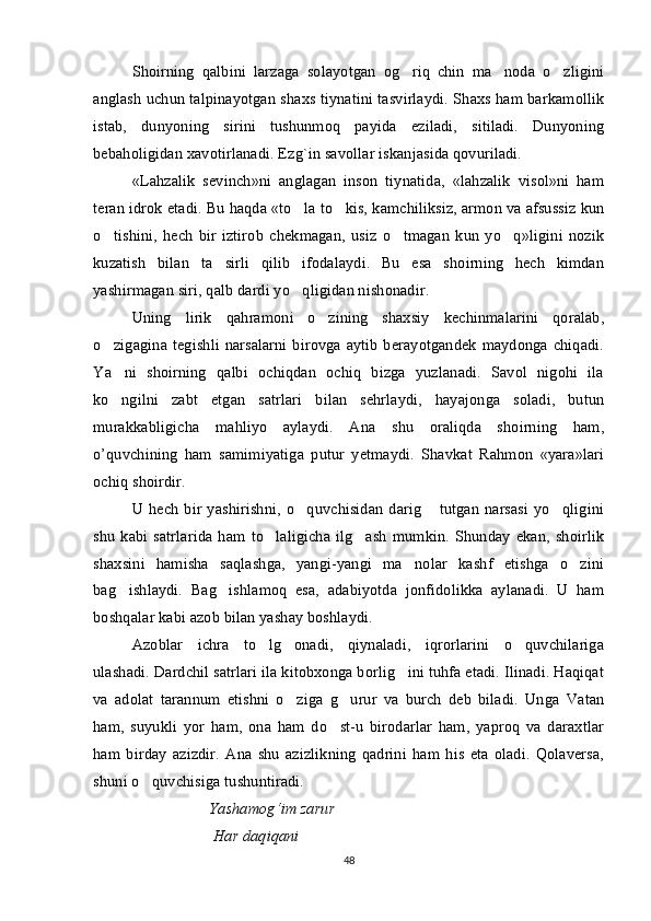 Shoirning   qalbini   larzaga   solayotgan   og riq   chin   ma noda   o zligini  
anglash uchun talpinayotgan shaxs tiynatini tasvirlaydi. Shaxs ham barkamollik
istab,   dunyoning   sirini   tushunmoq   payida   eziladi,   sitiladi.   Dunyoning
bebaholigidan xavotirlanadi. Ezg`in savollar iskanjasida qovuriladi. 
«Lahzalik   sevinch»ni   anglagan   inson   tiynatida,   «lahzalik   visol»ni   ham
teran idrok etadi. Bu haqda «to la to kis, kamchiliksiz, armon va afsussiz kun	
 
o tishini,   hech   bir   iztirob   chekmagan,   usiz   o tmagan   kun   yo q»ligini   nozik	
  
kuzatish   bilan   ta sirli   qilib   ifodalaydi.   Bu   esa   shoirning   hech   kimdan	

yashirmagan siri, qalb dardi yo qligidan nishonadir. 	

Uning   lirik   qahramoni   o zining   shaxsiy   kechinmalarini   qoralab,	

o zigagina tegishli narsalarni birovga aytib  berayotgandek maydonga chiqadi.	

Ya ni   shoirning   qalbi   ochiqdan   ochiq   bizga   yuzlanadi.   Savol   nigohi   ila

ko ngilni   zabt   etgan   satrlari   bilan   sehrlaydi,   hayajonga   soladi,   butun

murakkabligicha   mahliyo   aylaydi.   Ana   shu   oraliqda   shoirning   ham,
o’quvchining   ham   samimiyatiga   putur   yetmaydi.   Shavkat   Rahmon   «yara»lari
ochiq shoirdir. 
U hech   bir  yashirishni,  o quvchisidan  darig  tutgan   narsasi  yo qligini	
  
shu   kabi   satrlarida   ham  to laligicha   ilg ash   mumkin.   Shunday   ekan,   shoirlik	
 
shaxsini   hamisha   saqlashga,   yangi-yangi   ma nolar   kashf   etishga   o zini	
 
bag ishlaydi.   Bag ishlamoq   esa,   adabiyotda   jonfidolikka   aylanadi.   U   ham	
 
boshqalar kabi azob bilan yashay boshlaydi. 
Azoblar   ichra   to lg onadi,   qiynaladi,   iqrorlarini   o quvchilariga	
  
ulashadi. Dardchil satrlari ila kitobxonga borlig ini tuhfa etadi. Ilinadi. Haqiqat	

va   adolat   tarannum   etishni   o ziga   g urur   va   burch   deb   biladi.   Unga   Vatan	
 
ham,   suyukli   yor   ham,   ona   ham   do st-u   birodarlar   ham,   yaproq   va   daraxtlar	

ham   birday   azizdir.   Ana   shu   azizlikning   qadrini   ham   his   eta   oladi.   Qolaversa,
shuni o quvchisiga tushuntiradi.	

Yashamog ‘ im   zarur
  Har   daqiqani
48 