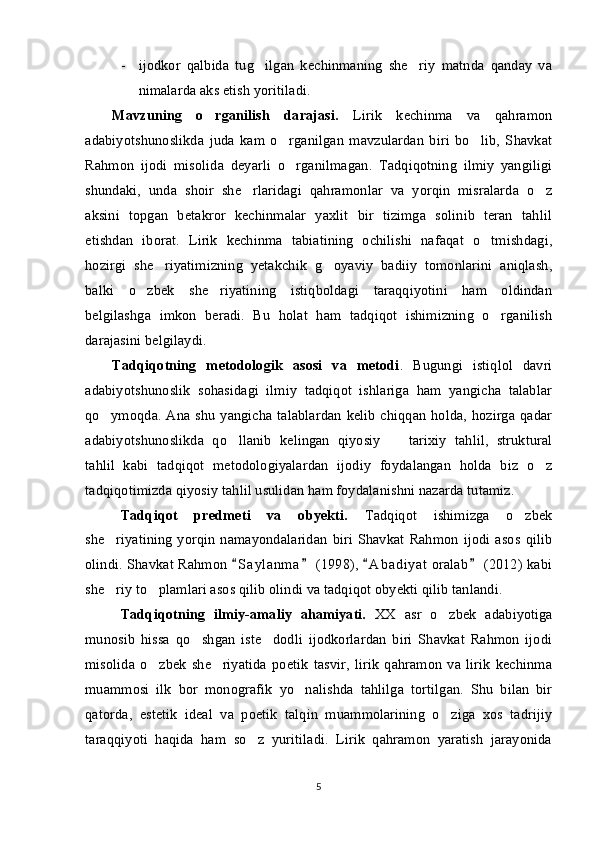- i jodkor   qalbida   tug ilgan   kechinmaning   she riy   matnda   qanday   va 
nimalarda aks etish yoritiladi.
Mavzuning   o rganilish   darajasi.  	
 Lirik   kechinma   va   qahramon
adabiyotshunoslikda   juda   kam   o rganilgan   mavzulardan   biri   bo lib,   Shavkat	
 
Rahmon   ijodi   misolida   deyarli   o rganilmagan.   Tadqiqotning   ilmiy   yangiligi

shundaki,   unda   shoir   she rlaridagi   qahramonlar   va   yorqin   misralarda   o z	
 
aksini   topgan   betakror   kechinmalar   yaxlit   bir   tizimga   solinib   teran   tahlil
etishdan   iborat.   Lirik   kechinma   tabiatining   ochilishi   nafaqat   o tmishdagi,	

hozirgi   she riyatimizning   yetakchik   g oyaviy   badiiy   tomonlarini   aniqlash,	
 
balki   o zbek   she riyatining   istiqboldagi   taraqqiyotini   ham   oldindan	
 
belgilashga   imkon   beradi.   Bu   holat   ham   tadqiqot   ishimizning   o rganilish	

darajasini belgilaydi.
Tadqiqotning   metodologik   asosi   va   metodi .   Bugungi   istiqlol   davri
adabiyotshunoslik   sohasidagi   ilmiy   tadqiqot   ishlariga   ham   yangicha   talablar
qo ymoqda. Ana shu yangicha talablardan  kelib chiqqan holda, hozirga qadar	

adabiyotshunoslikda   qo llanib   kelingan   qiyosiy     tarixiy   tahlil,   struktural	
 
tahlil   kabi   tadqiqot   metodologiyalardan   ijodiy   foydalangan   holda   biz   o z	

tadqiqotimizda qiyosiy tahlil usulidan ham foydalanishni nazarda tutamiz. 
Tadqiqot   predmeti   va   obyekti.   Tadqiqot   ishimizga   o zbek	

she riyatining   yorqin   namayondalaridan   biri   Shavkat   Rahmon   ijodi   asos   qilib	

olindi. Shavkat Rahmon  S a y lanma  (1998),  A b a diyat  oralab  (2012) kabi	
   
she riy to plamlari asos qilib olindi va tadqiqot obyekti qilib tanlandi.	
 
Tadqiqotning   ilmiy-amaliy   ahamiyati.   XX   asr   o zbek   adabiyotiga	

munosib   hissa   qo shgan   iste dodli   ijodkorlardan   biri   Shavkat   Rahmon   ijodi	
 
misolida   o zbek   she riyatida   poetik   tasvir,   lirik   qahramon   va   lirik   kechinma	
 
muammosi   ilk   bor   monografik   yo nalishda   tahlilga   tortilgan.   Shu   bilan   bir	

qatorda,   estetik   ideal   va   poetik   talqin   muammolarining   o ziga   xos   tadrijiy	

taraqqiyoti   haqida   ham   so z   yuritiladi.   Lirik   qahramon   yaratish   jarayonida	

5 