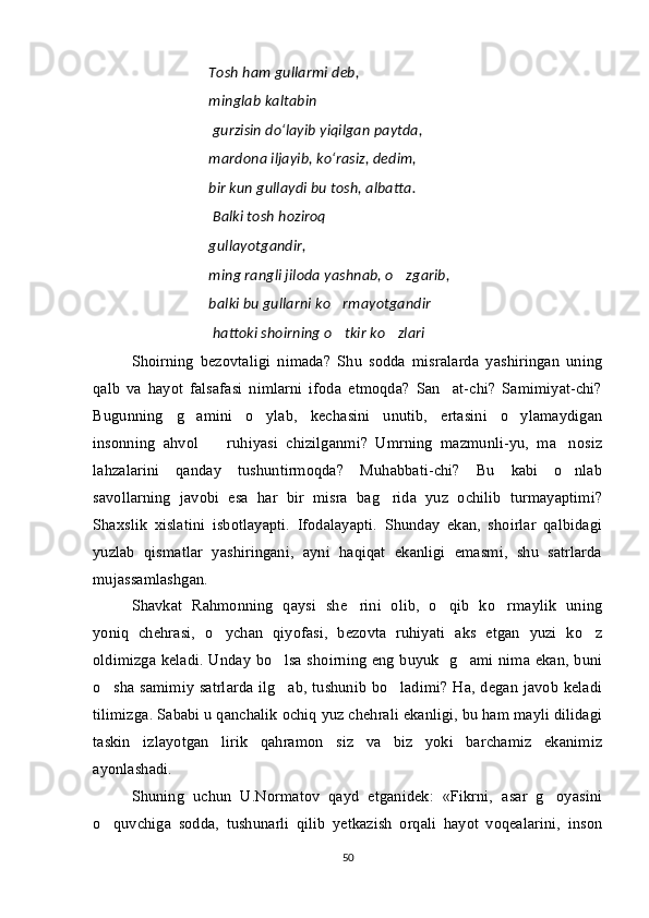 Tosh   ham   gullarmi   deb ,
minglab   kaltabin
  gurzisin   do ‘ layib   yiqilgan   paytda ,
mardona   iljayib ,  ko ‘ rasiz ,  dedim ,
bir   kun   gullaydi   bu   tosh ,  albatta .
  Balki tosh hoziroq
gullayotgandir,
ming rangli jiloda yashnab, o zgarib,
balki bu gullarni ko rmayotgandir	

  hattoki shoirning o tkir ko zlari
  
Shoirning   bezovtaligi   nimada?   Shu   sodda   misralarda   yashiringan   uning
qalb   va   hayot   falsafasi   nimlarni   ifoda   etmoqda?   San at-chi?   Samimiyat-chi?	

Bugunning   g amini   o ylab,   kechasini   unutib,   ertasini   o ylamaydigan	
  
insonning   ahvol     ruhiyasi   chizilganmi?   Umrning   mazmunli-yu,   ma nosiz	
 
lahzalarini   qanday   tushuntirmoqda?   Muhabbati-chi?   Bu   kabi   o nlab	

savollarning   javobi   esa   har   bir   misra   bag rida   yuz   ochilib   turmayaptimi?	

Shaxslik   xislatini   isbotlayapti.   Ifodalayapti.   Shunday   ekan,   shoirlar   qalbidagi
yuzlab   qismatlar   yashiringani,   ayni   haqiqat   ekanligi   emasmi,   shu   satrlarda
mujassamlashgan. 
Shavkat   Rahmonning   qaysi   she rini   olib,   o qib   ko rmaylik   uning	
  
yoniq   chehrasi,   o ychan   qiyofasi,   bezovta   ruhiyati   aks   etgan   yuzi   ko z	
 
oldimizga keladi. Unday bo lsa shoirning eng buyuk   g ami nima ekan, buni	
 
o sha samimiy satrlarda ilg ab, tushunib bo ladimi? Ha, degan javob keladi	
  
tilimizga. Sababi u qanchalik ochiq yuz chehrali ekanligi, bu ham mayli dilidagi
taskin   izlayotgan   lirik   qahramon   siz   va   biz   yoki   barchamiz   ekanimiz
ayonlashadi. 
Shuning   uchun   U.Normatov   qayd   etganidek:   «Fikrni,   asar   g oyasini	

o quvchiga   sodda,   tushunarli   qilib   yetkazish   orqali   hayot   voqealarini,   inson	

50 