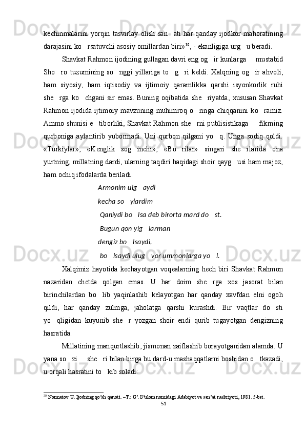 kechinmalarini  yorqin  tasvirlay  olish  san ati har qanday  ijodkor mahoratining
darajasini ko rsatuvchi asosiy omillardan biri»	
 30
, - ekanligiga urg u beradi.	
Shavkat Rahmon ijodining gullagan davri eng og ir kunlarga   mustabid	
 
Sho ro   tuzumining   so nggi   yillariga   to g ri   keldi.   Xalqning   og ir   ahvoli,	
    
ham   siyosiy,   ham   iqtisodiy   va   ijtimoiy   qaramlikka   qarshi   isyonkorlik   ruhi
she rga  ko chgani  sir   emas.   Buning  oqibatida  she riyatda,   xususan   Shavkat
  
Rahmon  ijodida ijtimoiy  mavzuning  muhimroq  o ringa  chiqqanini ko ramiz.	
 
Ammo shunisi e tiborliki, Shavkat Rahmon she rni publisistikaga   fikrning	
  
qurboniga   aylantirib   yubormadi.   Uni   qurbon   qilgani   yo q.   Unga   sodiq   qoldi.	

«Turkiylar»,   «Kenglik   sog inchi»,   «Bo rilar»   singari   she rlarida   ona	
  
yurtning, millatning dardi, ularning taqdiri haqidagi shoir qayg usi ham majoz,	

ham ochiq ifodalarda beriladi. 
Armonim ulg aydi	
 
kecha so ylardim 	
 
  Qaniydi bo lsa deb birorta mard do st.	
 
  Bugun qon yig larman 	
 
dengiz bo lsaydi,	

  bo lsaydi ulug vor ummonlarga yo l.	
  
Xalqimiz   hayotida   kechayotgan   voqealarning   hech   biri   Shavkat   Rahmon
nazaridan   chetda   qolgan   emas.   U   har   doim   she rga   xos   jasorat   bilan	

birinchilardan   bo lib   yaqinlashib   kelayotgan   har   qanday   xavfdan   elni   ogoh	

qildi,   har   qanday   zulmga,   jaholatga   qarshi   kurashdi.   Bir   vaqtlar   do sti	

yo qligidan   kuyunib   she r   yozgan   shoir   endi   qurib   tugayotgan   dengizning	
 
hasratida. 
Millatining manqurtlashib, jismonan zaiflashib borayotganidan alamda. U
yana so zi   she ri bilan birga bu dard-u mashaqqatlarni boshidan o tkazadi,	
   
u orqali hasratini to kib soladi:	

30
 Normatov U. Ijodning qo’sh qanoti. –T.: G’.G’ulom nomidagi Adabiyot va san’at nashriyoti, 1981. 5-bet.
51 