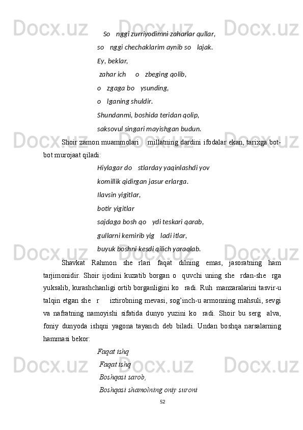 So nggi zurriyodimni zaharlar qullar, 
so nggi chechaklarim aynib so lajak.	
 
Ey, beklar,
  zahar ich   o zbeging qolib,	
 
o zgaga bo ysunding,	
 
o lganing shuldir.

Shundanmi, boshida teridan qolip,
saksovul singari mayishgan budun.
Shoir zamon muammolari   millatning dardini ifodalar ekan, tarixga bot-	

bot murojaat qiladi:
Hiylagar do stlarday yaqinlashdi yov	

komillik qidirgan jasur erlarga.
Ilavsin yigitlar,
botir yigitlar
sajdaga bosh qo ydi teskari qarab,	

gullarni kemirib yig ladi itlar,	

buyuk boshni kesdi qilich yaraqlab.
Shavkat   Rahmon   she rlari   faqat   dilning   emas,   jasoratning   ham	

tarjimonidir.   Shoir   ijodini   kuzatib   borgan   o quvchi   uning   she rdan-she rga	
  
yuksalib, kurashchanligi ortib borganligini ko radi. 
 Ruh    manzaralarini tasvir-u
talqin etgan she r   iztirobning mevasi, sog’inch-u armonning mahsuli, sevgi	
 
va   nafratning   namoyishi   sifatida   dunyo   yuzini   ko radi.   Shoir   bu   serg alva,	
 
foniy   dunyoda   ishqni   yagona   tayanch   deb   biladi.   Undan   boshqa   narsalarning
hammasi bekor:
Faqat ishq	

  Faqat ishq

  Boshqasi sarob,
  Boshqasi shamolning oniy suroni	

52 