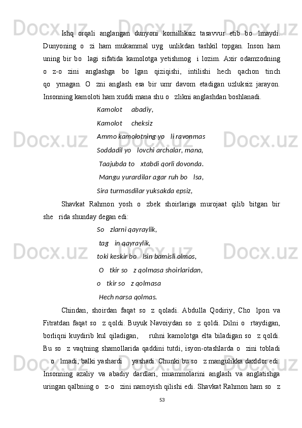 Ishq   orqali   anglangan   dunyoni   komilliksiz   tasavvur   etib   bo lmaydi.
Dunyoning   o zi   ham   mukammal   uyg unlikdan   tashkil   topgan.   Inson   ham	
 
uning   bir   bo lagi   sifatida   kamolotga   yetishmog i   lozim.   Axir   odamzodning
 
o z-o zini   anglashga   bo lgan   qiziqishi,   intilishi   hech   qachon   tinch	
  
qo ymagan.   O zni   anglash   esa   bir   umr   davom   etadigan   uzluksiz   jarayon.
 
Insonning kamoloti ham xuddi mana shu o zlikni anglashdan boshlanadi.	

Kamolot   abadiy,	

Kamolot   cheksiz
 
Ammo kamolotning yo li ravonmas 	
 
Soddadil yo lovchi archalar, mana,	

  Taajubda to xtabdi qorli dovonda.

  Mangu yurardilar agar ruh bo lsa,	

Sira turmasdilar yuksakda epsiz, 	

Shavkat   Rahmon   yosh   o zbek   shoirlariga   murojaat   qilib   bitgan   bir	

she rida shunday degan edi:	

So zlarni qayraylik,	

  tag in qayraylik,

toki keskir bo lsin bamisli olmos,	

  O tkir so z qolmasa shoirlaridan,	
 
o tkir so z qolmasa
  
  Hech narsa qolmas.
Chindan,   shoirdan   faqat   so z   qoladi.   Abdulla   Qodiriy,   Cho lpon   va	
 
Fitratdan   faqat   so z   qoldi.   Buyuk   Navoiydan   so z   qoldi.   Dilni   o rtaydigan,	
  
borliqni   kuydirib   kul   qiladigan,     ruhni   kamolotga   elta   biladigan   so z   qoldi.	
 
Bu   so z   vaqtning   shamollarida   qaddini   tutdi,   isyon-otashlarda   o zini   tobladi	
 
 o lmadi, balki yashardi   yashadi. Chunki bu so z mangulikka daxldor edi.	
   
Insonning   azaliy   va   abadiy   dardlari,   muammolarini   anglash   va   anglatishga
uringan qalbning o z-o zini namoyish qilishi edi. 	
  Shavkat Rahmon ham so z	
53 