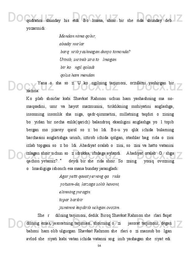 qudratini   shunday   his   etdi.   Bo lmasa,   shoir   bir   she rida   shunday   deb 
yozarmidi:
Mendan nima qolur,
abadiy nurlar
  barq    urib yashnagan dunyo tomonda?
Urinib, surinib sira to lmagan	

  bir ko ngil qoladi	

  qolsa ham mendan	

Yana   o sha   so z.   U   ko ngilning   tarjimoni,   orzularni   yashirgan   bir	
  
xazina.
Ko plab   shoirlar   kabi   Shavkat   Rahmon   uchun   ham   yashashning   ma no-	
 
maqsadini,   umr   va   hayot   mazmunini,   tiriklikning   mohiyatini   anglashga,
insonning   insonlik   sha niga,   qadr-qimmatini,   millatning   taqdiri   o zining	
 
bo yidan   bir   necha   enlik(qarich)   balandroq   ekanligini   anglashga   yo l   topib	
 
bergan   mo jizaviy   qurol   so z   bo ldi.   Bo-u   yo qlik   ichida   bularning	
   
barchasini   anglatishga   urinib,   iztirob   ichida   qolgan,   otashlar   bag rida   o zini	
 
izlab   topgani   so z   bo ldi.   Abadiyat   oralab   o zini,   so zini   va   hatto   vatanini	
   
izlagan   shoir   uchun   so z   idrokka,   ifodaga   aylandi.   Abadiyat   oralab  	
    O shga	
qachon   yetamiz?..     deydi   bir   she rida   shoir.   So zning     yoniq	
	        ovozning
o lmasligiga ishonch esa mana bunday jarangladi:	

Agar yetti qavat yerning qa rida	

  yotsam-da, larzaga solib havoni,
elimning yuragin
topar baribir
jismimni kuydirib uchgan ovozim.
She r   dilning tarjimoni, dedik. Biroq Shavkat Rahmon she rlari faqat	
  
dilning   emas,   jasoratning   tarjimasi,   shoirning   o zi     jasorat   tarjimoni,   degan	
 
bahoni     ham  olib   ulgurgan.  Shavkat  Rahmon  she rlari   o zi   mansub  bo lgan
  
avlod   she riyati   kabi   vatan   ichida   vatanni   sog inib   yashagan   she riyat   edi.	
  
54 