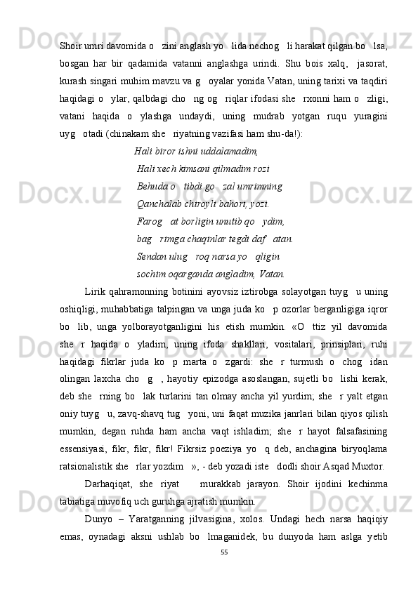 Shoir umri davomida o zini anglash yo lida nechog li harakat qilgan bo lsa,   
bosgan   har   bir   qadamida   vatanni   anglashga   urindi.   Shu   bois   xalq,     jasorat,
kurash singari muhim mavzu va g oyalar yonida Vatan, uning tarixi va taqdiri	

haqidagi o ylar, qalbdagi cho ng og riqlar ifodasi she rxonni ham o zligi,	
    
vatani   haqida   o ylashga   undaydi,   uning   mudrab   yotgan   ruqu   yuragini	

uyg otadi (chinakam she riyatning vazifasi ham shu-da!):	
 
Hali biror ishni uddalamadim,
  Hali xech kimsani qilmadim rozi
  Behuda o tibdi go zal umrimning	
 
  Qanchalab chiroyli bahori, yozi.
  Farog at borligin unutib qo ydim,	
 
  bag rimga chaqinlar tegdi daf atan.	
 
  Sendan ulug roq narsa yo qligin	
 
  sochim oqarganda angladim, Vatan.
Lirik   qahramonning   botinini   ayovsiz   iztirobga   solayotgan   tuyg u   uning	

oshiqligi, muhabbatiga talpingan va unga juda ko p ozorlar berganligiga iqror	

bo lib,   unga   yolborayotganligini   his   etish   mumkin.   «O ttiz   yil   davomida	
 
she r   haqida   o yladim,   uning   ifoda   shakllari,   vositalari,   prinsiplari,   ruhi
 
haqidagi   fikrlar   juda   ko p   marta   o zgardi:   she r   turmush   o chog idan	
    
olingan   laxcha   cho g ,   hayotiy   epizodga   asoslangan,   sujetli   bo lishi   kerak,	
  
deb   she rning   bo lak   turlarini   tan   olmay   ancha   yil  yurdim;   she r   yalt   etgan	
  
oniy tuyg u, zavq-shavq tug yoni, uni faqat muzika janrlari bilan qiyos qilish	
 
mumkin,   degan   ruhda   ham   ancha   vaqt   ishladim;   she r   hayot   falsafasining	

essensiyasi,   fikr,   fikr,   fikr!   Fikrsiz   poeziya   yo q   deb,   anchagina   biryoqlama	

ratsionalistik she rlar yozdim », - deb yozadi iste dodli shoir Asqad Muxtor. 	
  
Darhaqiqat,   she riyat     murakkab   jarayon.   Shoir   ijodini   kechinma	
 
tabiatiga muvofiq uch guruhga ajratish mumkin. 
Dunyo   –   Yaratganning   jilvasigina,   xolos.   Undagi   hech   narsa   haqiqiy
emas,   oynadagi   aksni   ushlab   bo lmaganidek,   bu   dunyoda   ham   aslga   yetib	

55 