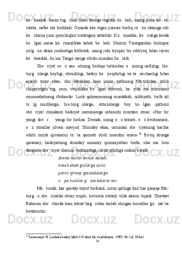 bo lmaydi. Inson tug ilish  bilan  fanoga  tegishli bo ladi,  uning  jismi ko ra,   
eshita,  nafas ola boshladi.  Oynada aks etgan  jismsiz  borliq ro yo  ekaniga ruh	

ko zlarini jism qorachiqlari berkitgani sababdir. Ko rinadiki, ko rishga kerak	
  
bo lgan   narsa   ko rmaslikka   sabab   bo ladi.   Shoirni   Yaratgandan   boshqasi
  
yolg on  ekani  junbushga  keltiradi,   uning   ruhi  tiyiqsiz  bir  ishtiyoq   bilan   isyon	

ko taradiki, bu uni Tangri sariga eltishi mumkin bo ladi. 	
 
She riyat   so z   san atining   boshqa   turlaridan   o zining   nafisligi,   his-	
   
tuyg ularga   boyligi,   obrazliligi,   badiiy   bo yoqdorligi   va   ta sirchanligi   bilan	
  
ajralib   turar   ekan,   shu   sababdan   ham   inson   qalbining   tub-tubidan   otilib
chiqayotgan   tug yoni,   voqelikka   bo lgan   ehtirosli,   ba zida   esa   murosasiz	
  
munosabatining   ifodasidir.   Lirik   qahramonning   murakkab,   ziddiyatli,   turfa   xil
to lg onishlarga,   his-tuyg ularga,   ehtiroslarga   boy   bo lgan   qalbisiz	
   
she riyat   chinakam   badiiyat   namunasiga   aylanishi   mumkin   emas.   «Har   bir

yangi   she r     yangi   bir   hodisa.   Demak,   uning   o z   tabiati,   o z   kechinmasi,	
   
o z   obrazlar   jilvasi   mavjud.   Shunday   ekan,   umuman   she riyatning   barcha	
 
sehrli   nozik   qirralarini   to la   qamrab   olish   mumkin   emas».	
 31
  Biroq   shunga
qaramay,   badiiyatning   shunday   umumiy   qonuniyatlari   borki,   ular   ma lum	

darajada she riyat olamini tushunishga, idrok qilishga imkon beradi.	

Ammo kuchli kunlar keladi,
baxsh etadi gullarga surur,
parvo qilmay gazandalarga
o pa boshlar g unchalarni nur.	
 
Ma lumki, har qanday hayot hodisasi, inson qalbiga doir har qanaqa fikr-	

tuyg u   she riyatda   obraz   orqali,   bevosita   obrazli   tilda   aksini   topadi.   Shavkat	
 
Rahmon she rlarida ham tabiat bag ridan tanlab olingan timsollar go zal va	
  
betakrordir.
31
 Sarimsoqov B. Lirikada badiiy tafsil // O’zbek tili va adabiyoti. -1992.  № 5-6, 10-bet.
56 