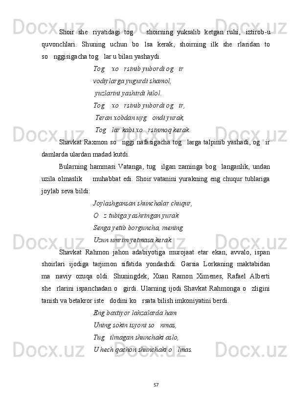 Shoir   she riyatidagi   tog    shoirning   yuksalib   ketgan   ruhi,  	   iztirob-u
quvonchlari.   Shuning   uchun   bo lsa   kerak,   shoirning   ilk   she rlaridan   to
 
so nggisigacha tog lar u bilan yashaydi.	
 
Tog  xo rsinib yubordi og ir	
   
vodiylarga yugurdi shamol,
  yuzlarini yashirdi hilol.
Tog  xo rsinib yubordi og ir,
  
  Teran xobdan uyg ondi yurak,	

  Tog lar kabi xo rsinmoq kerak.	
 
Shavkat Raxmon so nggi nafasigacha tog larga talpinib yashadi, og ir	
  
damlarda ulardan madad kutdi.
Bularning   hammasi   Vatanga,   tug ilgan   zaminga   bog langanlik,   undan	
 
uzila olmaslik    muhabbat edi. Shoir vatanini yurakning  eng  chuqur tublariga	

joylab seva bildi:
Joylashgansan shunchalar chuqur,
O z tubiga yashringan yurak	

Senga yetib borguncha, mening
Uzun umrim yetmasa kerak.
Shavkat   Rahmon   jahon   adabiyotiga   murojaat   etar   ekan,   avvalo,   ispan
shoirlari   ijodiga   tarjimon   sifatida   yondashdi.   Garsia   Lorkaning   maktabidan
ma naviy   ozuqa   oldi.   Shuningdek,   Xuan   Ramon   Ximenes,   Rafael   Alberti	

she rlarini   ispanchadan   o girdi.   Ularning   ijodi   Shavkat   Rahmonga  o zligini
  
tanish va betakror iste dodini ko rsata bilish imkoniyatini berdi. 	
 
Eng baxtiyor lahzalarda ham
Uning sokin isyoni so nmas,	

Tug ilmagan shunchaki aslo,	

U hech qachon shunchaki o lmas.	

57 