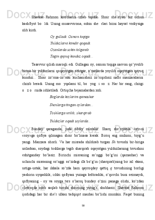 Shavkat   Rahmon   kitoblarini   izlab   topdik.   Shoir   she’riyati   biz   uchun
kashfiyot   bo ldi.   Uning   musavvirona,   sokin   she rlari   bizni   hayrat   vodiysiga 
olib kirdi. 
Oy gul la di. Osmon toqiga 
Yu l du zla rni kimdir qoqadi. 
Oza	
 nl arda sokin tolganib 	 
Tagin quyu	
 q  kunduz oqadi...
Tasavvur   qilish   maroqli   edi .  Gullagan   oy ,  osmon   toqiga   narvon   qo ‘ yvolib
birma - bir   yulduzlarni   qoqayotgan   sehrgar ,   o ‘ zanlarda   yoyilib   oqayotgan   quyuq
kun duz ...   Shoir   zo ‘ rma - zo ‘ raki   kuchanishsiz   zo ‘ riqishsiz   nafis   manzaralarini
chizib   beradi .   Uning   mo yqalami	
   til ,   bo yog i	    so z	 .   Har   bir   rang ,   chizgi
o z	
   o rnida	   ishlatiladi .  Ortiqcha   bejamalardan   xoli .
Bog	
 l arda kozlarim qamashar 	
Shoxlarga tingan oy la rdan... 
Tosh l arga urilib, sharqirab 
Yu l duzlar oqadi so yl arda...
Bunday   qaraganda ,   juda   oddiy   misralar .   Sharq   she ’ riyatila   « oy » ni
« soy » ga   qofiya   qilmagan   shoir   bo ‘ lmasa   kerak .   Biroq   eng   muhimi ,   tuyg ‘ u
yangi .   Manzara   ohorli .   Va   har   misrada   shildirab   turgan   Sh   tovushi   bir - biriga
urilarkan ,   soydagi   toshlarga   tegib   sharqirab   oqayotgan   yulduzlarning   tovushini
eshitganday   bo ‘ lasiz .   Birinchi   misraning   so ‘ nggi   bo ‘ g ‘ ini   ( qamashar )   va
uchinchi   misraning   so ‘ nggi   so ‘ zidagi   ilk   bo ‘ g ‘ in   ( sharqirab ) ning   bir   xil   ekani ,
ustiga - ustak ,   har   ikkala   so ‘ zda   ham   qayroqday   qattiq   q   tovushining   borligi
yashirin   uyqashlik ,   ichki   qofiyani   yuzaga   keltiradiki ,   o ‘ quvchi   buni   sezmaydi ,
qofiyaning   -   oy   va   soyga   ters   o ‘ laroq   bunday   o ‘ zini   panaga   olishi ,   ko ‘ zdan
chetroqda   odob   saqlab   turishi   shoirning   yutug ‘ i ,   shubhasiz .   Shavkat   Rahmon
ijodidagi   har   bir   she ’ r   ulkan   tadqiqot   manbai   bo ‘ lishi   mumkin .   Faqat   buning
58 