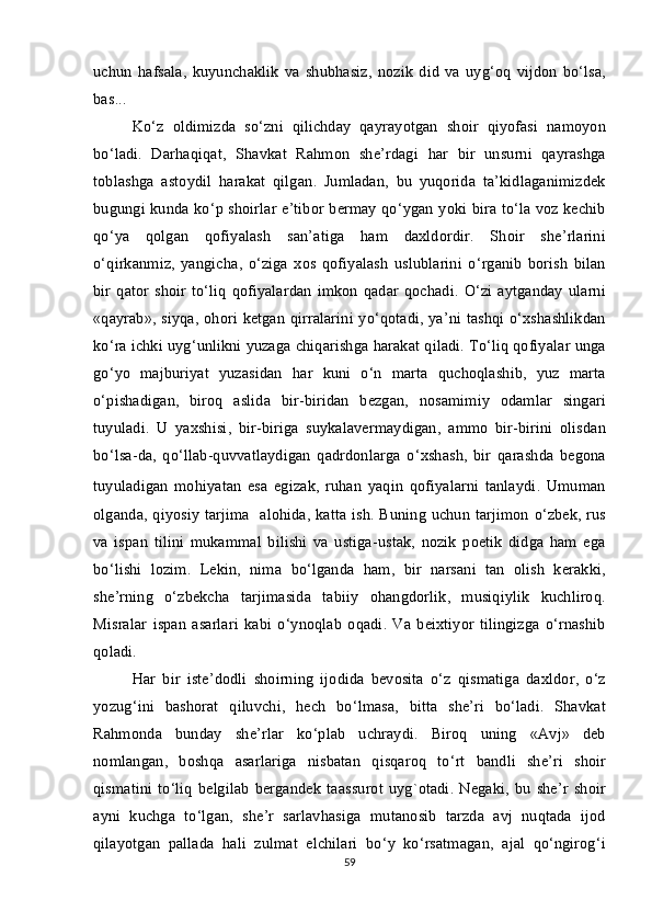 uchun   hafsala ,   kuyunchaklik   va   shubhasiz ,   nozik   did   va   uyg ‘ oq   vijdon   bo ‘ lsa ,
bas ...
Ko ‘ z   oldimizda   so ‘ zni   qilichday   qayrayotgan   shoir   qiyofasi   namoyon
bo ‘ ladi .   Darhaqiqat ,   Shavkat   Rahmon   she ’ rdagi   har   bir   unsurni   qayrashga
toblashga   astoydil   harakat   qilgan .   Jumladan ,   bu   yuqorida   ta ’ kidlaganimizdek
bugungi   kunda   ko ‘ p   shoirlar   e ’ tibor   bermay   qo ‘ ygan   yoki   bira   to ‘ la   voz   kechib
qo ‘ ya   qolgan   qofiyalash   san ’ atiga   ham   daxldordir .   Shoir   she ’ rlarini
o ‘ qirkanmiz ,   yangicha ,   o ‘ ziga   xos   qofiyalash   uslublarini   o ‘ rganib   borish   bilan
bir   qator   shoir   to ‘ liq   qofiyalardan   imkon   qadar   qochadi .   O ‘ zi   aytganday   ularni
« qayrab »,   siyqa ,   ohori   ketgan   qirralarini   yo ‘ qotadi ,   ya ’ ni   tashqi   o ‘ xshashlikdan
ko ‘ ra   ichki   uyg ‘ unlikni   yuzaga   chiqarishga   harakat   qiladi .  To ‘ liq   qofiyalar   unga
go ‘ yo   majburiyat   yuzasidan   har   kuni   o ‘ n   marta   quchoqlashib ,   yuz   marta
o ‘ pishadigan ,   biroq   aslida   bir - biridan   bezgan ,   nosamimiy   odamlar   singari
tuyuladi .   U   yaxshisi ,   bir - biriga   suykalavermaydigan ,   ammo   bir - birini   olisdan
bo ‘ lsa - da ,   qo ‘ llab - quvvatlaydigan   qadrdonlarga   o ‘ xshash ,   bir   qarashda   begona
tuyuladigan   mohiyatan   esa   egizak ,   ruhan   yaqin   qofiyalarni   tanlaydi .   Umuman
olganda ,   qiyosiy   tarjima     alohida ,   katta   ish .   Buning   uchun   tarjimon   o ‘ zbek ,   rus
va   ispan   tilini   mukammal   bilishi   va   ustiga - ustak ,   nozik   poetik   didga   ham   ega
bo ‘ lishi   lozim .   Lekin ,   nima   bo ‘ lganda   ham ,   bir   narsani   tan   olish   kerak ki ,
she ’ rning   o ‘ zbekcha   tarjimasida   tabiiy   ohangdorlik ,   musiqiylik   kuchliroq .
Misralar   ispan   asarlari   kabi   o ‘ ynoqlab   oqadi .   Va   beixtiyor   tilingizga   o ‘ rnashib
qoladi . 
Har   bir   iste ’ dodli   shoirning   ijodida   bevosita   o ‘ z   qismatiga   daxldor ,   o ‘ z
yozug ‘ ini   bashorat   qiluvchi ,   hech   bo ‘ lmasa ,   bitta   she ’ ri   bo ‘ ladi .   Shavkat
Rahmonda   bunday   she ’ rlar   ko ‘ plab   uchraydi .   Biroq   uning   « Avj »   deb
nomlangan ,   boshqa   asarlariga   nisbatan   qisqaroq   to ‘ rt   bandli   she ’ ri   shoir
qismatini   to ‘ liq   belgilab   bergandek   taassurot   uyg ` otadi .   Negaki ,   bu   she ’ r   shoir
ayni   kuchga   to ‘ lgan ,   she ’ r   sarlavhasiga   mutanosib   tarzda   avj   nuqtada   ijod
qilayotgan   pallada   hali   zulmat   elchilari   bo ‘ y   ko ‘ rsatmagan ,   ajal   qo ‘ ngirog ‘ i
59 
