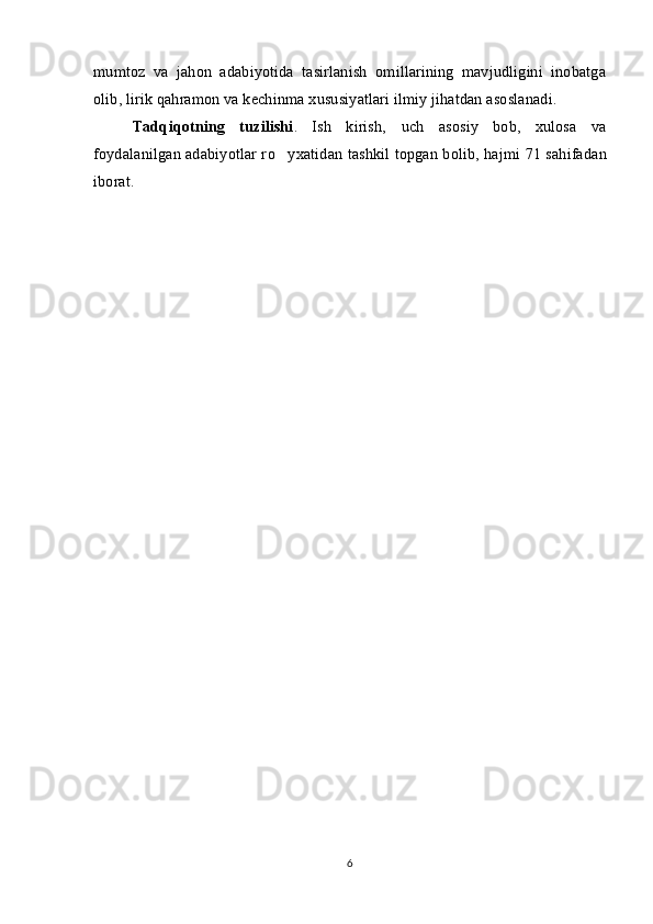 mumtoz   va   jahon   adabiyotida   tasirlanish   omillarining   mavjudligini   inobatga
olib, lirik qahramon va kechinma xususiyatlari ilmiy jihatdan asoslanadi.
Tadqiqotning   tuzilishi .   Ish   kirish,   uch   asosiy   bob,   xulosa   va
foydalanilgan adabiyotlar r o yxatidan   tashkil topgan   bolib, hajmi 	 71   sahifadan
iborat .
6 