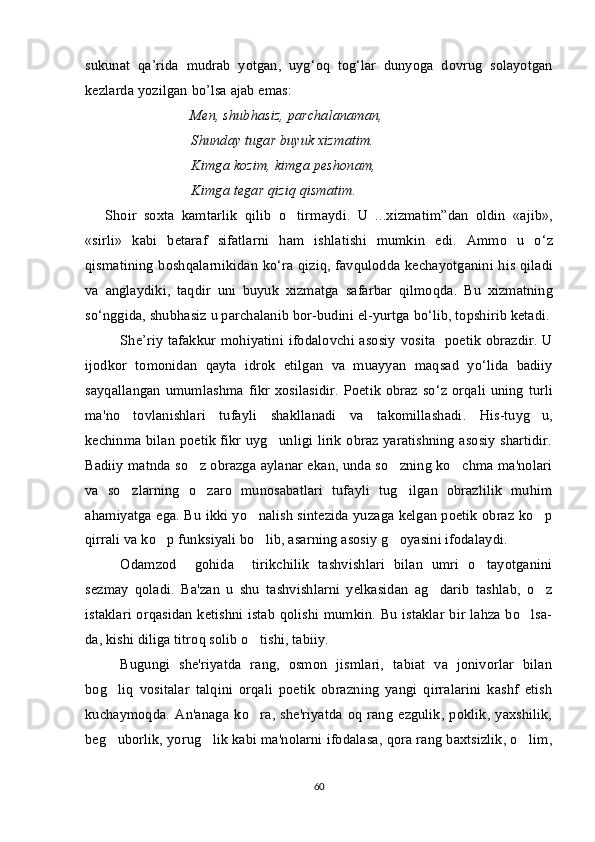 sukunat   qa ’ rida   mudrab   yotgan ,   uyg ‘ oq   tog ‘ lar   dunyoga   dovrug   solayotgan
kezlarda   yozilgan   bo ’ lsa   ajab   emas :
                              Men, shubhasiz, parchalanaman, 
Shunday tugar buyuk xizmatim. 
Kimga kozim, kimga peshonam, 	

Kimga tegar qiziq qismatim.
Shoir   soxta   kamtarlik   qilib   o tirmaydi	
 .   U   ...	 xizmatim ” dan   oldin   « ajib »,
« sirli »   kabi   betaraf   sifatlarni   ham   ishlatishi   mumkin   edi .   Ammo   u   o ‘ z
qismatining   boshqalarnikidan   ko ‘ ra   qiziq ,   favqulodda   kechayotganini   his   qiladi
va   anglaydiki ,   taqdir   uni   buyuk   xizmatga   safarbar   qilmoqda .   Bu   xizmatning
so ‘ nggida ,  shubhasiz   u   parchalanib   bor - budini   el - yurtga   bo ‘ lib ,  topshirib   ketadi .
She ’ riy   tafakkur   mohiyatini   ifodalovchi   asosiy   vosita    	
 poetik   obrazdir .   U
ijodkor   tomonidan   qayta   idrok   etilgan   va   muayyan   maqsad   yo ‘ lida   badiiy
sayqallangan   umumlashma   fikr   xosilasidir .   Poet i k   obraz   so ‘ z   orqali   uning   turli
ma ' no   tovlanishlari   tufayli   shakllanadi   va   takomillashadi .   His-tuyg u,	

kechinma bilan poetik fikr uyg unligi lirik obraz yaratishning asosiy shartidir.	

Badiiy matnda so z obrazga aylanar ekan, unda so zning ko chma ma'nolari	
  
va   so zlarning   o zaro   munosabatlari   tufayli   tug ilgan   obrazlilik   muhim	
  
ahamiyatga ega. Bu ikki yo nalish sintezida yuzaga kelgan poetik obraz ko p	
 
qirrali va ko p funksiyali bo lib, asarning asosiy g oyasini ifodalaydi.	
  
Odamzod     gohida     tirikchilik   tashvishlari   bilan   umri   o tayotganini	

sezmay   qoladi.   Ba'zan   u   shu   tashvishlarni   yelkasidan   ag darib   tashlab,   o z	
 
istaklari orqasidan ketishni istab qolishi mumkin. Bu istaklar bir lahza bo lsa-	

da, kishi diliga titroq solib o tishi, tabiiy. 	

Bugungi   she'riyatda   rang,   osmon   jismlari,   tabiat   va   jonivorlar   bilan
bog liq   vositalar   talqini   orqali   poetik   obrazning   yangi   qirralarini   kashf   etish	

kuchaymoqda.   An'anaga   ko ra,   she'riyatda   oq   rang   ezgulik,   poklik,  yaxshilik,	

beg uborlik, yorug lik kabi ma'nolarni ifodalasa, qora rang baxtsizlik, o lim,	
  
60 