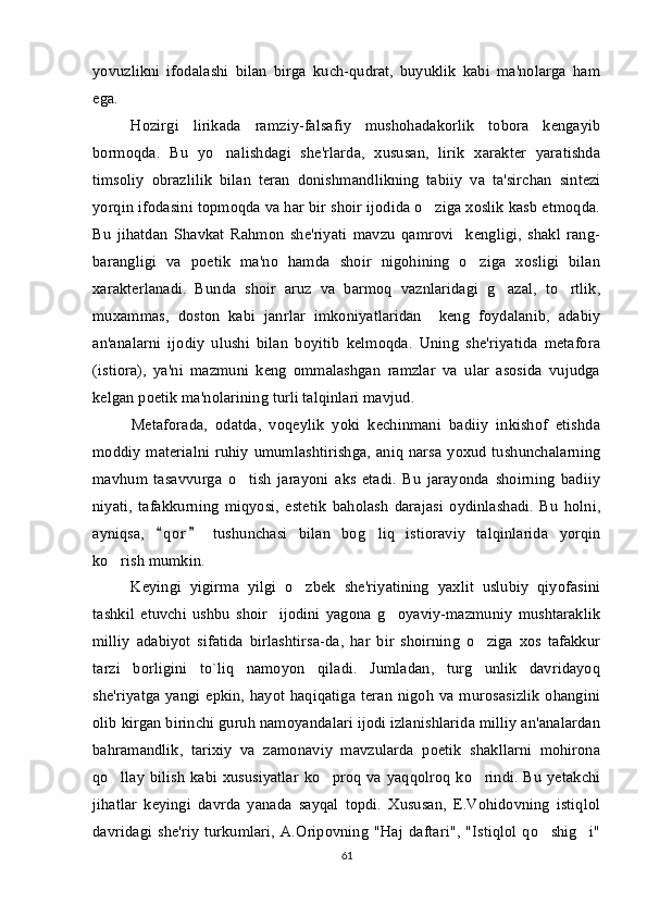 yovuzlikni   ifodalashi   bilan   birga   kuch-qudrat,   buyuklik   kabi   ma'nolarga   ham
ega.  
Hozirgi   lirikada   ramziy-falsafiy   mushohadakorlik   tobora   kengayib
bormoqda.   Bu   yo nalishdagi   she'rlarda,   xususan,   lirik   xarakter   yaratishda
timsoliy   obrazlilik   bilan   teran   donishmandlikning   tabiiy   va   ta'sirchan   sintezi
yorqin ifodasini topmoqda va har bir shoir ijodida o ziga xoslik kasb etmoqda.	

Bu   jihatdan   Shavkat   Rahmon   she'riyati   mavzu   qamrovi     kengligi,   shakl   rang-
barangligi   va   poetik   ma'no   hamda   shoir   nigohining   o ziga   xosligi   bilan	

xarakterlanadi.   Bunda   shoir   aruz   va   barmoq   vaznlaridagi   g azal,   to rtlik,	
 
muxammas,   doston   kabi   janrlar   imkoniyatlaridan     keng   foydalanib,   adabiy
an'analarni   ijodiy   ulushi   bilan   boyitib   kelmoqda.   Uning   she'riyatida   metafora
(istiora),   ya'ni   mazmuni   keng   ommalashgan   ramzlar   va   ular   asosida   vujudga
kelgan poetik ma'nolarining turli talqinlari mavjud. 
Metaforada,   odatda,   voqeylik   yoki   kechinmani   badiiy   inkishof   etishda
moddiy  materialni  ruhiy  umumlashtirishga,  aniq  narsa  yoxud tushunchalarning
mavhum   tasavvurga   o tish   jarayoni   aks   etadi.   Bu   jarayonda   shoirning   badiiy	

niyati,   tafakkurning   miqyosi,   estetik   baholash   darajasi   oydinlashadi.   Bu   holni,
ayniqsa,   q o r   tushunchasi   bilan   bog liq   istioraviy   talqinlarida   yorqin	
 	
ko rish mumkin. 	

Keyingi   yigirma   yilgi   o zbek   she'riyatining   yaxlit   uslubiy   qiyofasini	

tashkil   etuvchi   ushbu   shoir     ijodini   yagona   g oyaviy-mazmuniy   mushtaraklik	

milliy   adabiyot   sifatida   birlashtirsa-da,   har   bir   shoirning   o ziga   xos   tafakkur	

tarzi   borligini   to`liq   namoyon   qiladi.   Jumladan,   turg unlik   davridayoq

she'riyatga yangi epkin, hayot haqiqatiga teran  nigoh  va murosasizlik  ohangini
olib kirgan birinchi guruh namoyandalari ijodi izlanishlarida milliy an'analardan
bahramandlik,   tarixiy   va   zamonaviy   mavzularda   poetik   shakllarni   mohirona
qo llay  bilish  kabi xususiyatlar  ko proq  va yaqqolroq  ko rindi. Bu  yetakchi	
  
jihatlar   keyingi   davrda   yanada   sayqal   topdi.   Xususan,   E.Vohidovning   istiqlol
davridagi   she'riy   turkumlari,   A.Oripovning   "Haj   daftari",   "Istiqlol   qo shig i"	
 
61 