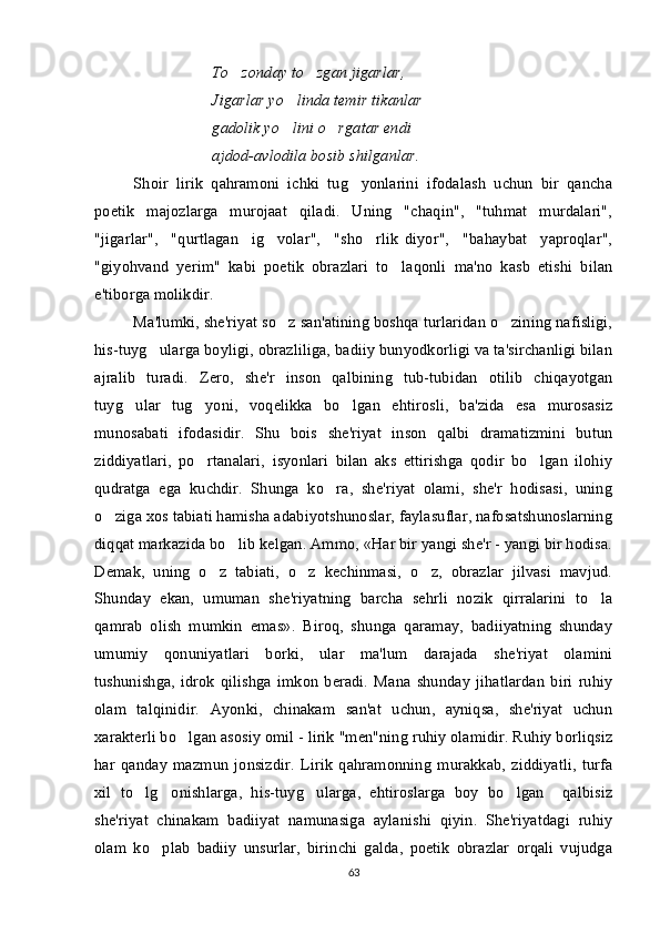 To zonday to zgan jigarlar,  
Jigarlar yo linda temir tikanlar 	

gadolik yo lini o rgatar endi 
 
ajdod-avlodila bosib shilganlar. 
Shoir   lirik   qahramoni   ichki   tug yonlarini   ifodalash   uchun   bir   qancha	

poetik   majozlarga   murojaat   qiladi.   Uning   "chaqin",   "tuhmat   murdalari",
"jigarlar",     "qurtlagan     ig volar",     "sho rlik   diyor",     "bahaybat     yaproqlar",	
 
"giyohvand   yerim"   kabi   poetik   obrazlari   to laqonli   ma'no   kasb   etishi   bilan	

e'tiborga molikdir. 
Ma'lumki, she'riyat so z san'atining boshqa turlaridan o zining nafisligi,	
 
his-tuyg ularga boyligi, obrazliliga, badiiy bunyodkorligi va ta'sirchanligi bilan	

ajralib   turadi.   Zero,   she'r   inson   qalbining   tub-tubidan   otilib   chiqayotgan
tuyg ular   tug yoni,   voqelikka   bo lgan   ehtirosli,   ba'zida   esa   murosasiz	
  
munosabati   ifodasidir.   Shu   bois   she'riyat   inson   qalbi   dramatizmini   butun
ziddiyatlari,   po rtanalari,   isyonlari   bilan   aks   ettirishga   qodir   bo lgan   ilohiy	
 
qudratga   ega   kuchdir.   Shunga   ko ra,   she'riyat   olami,   she'r   hodisasi,   uning	

o ziga xos tabiati hamisha adabiyotshunoslar, faylasuflar, nafosatshunoslarning	

diqqat markazida bo lib kelgan. Ammo, «Har bir yangi she'r - yangi bir hodisa.	

Demak,   uning   o z   tabiati,   o z   kechinmasi,   o z,   obrazlar   jilvasi   mavjud.	
  
Shunday   ekan,   umuman   she'riyatning   barcha   sehrli   nozik   qirralarini   to la	

qamrab   olish   mumkin   emas».   Biroq,   shunga   qaramay,   badiiyatning   shunday
umumiy   qonuniyatlari   borki,   ular   ma'lum   darajada   she'riyat   olamini
tushunishga,   idrok   qilishga   imkon   beradi.   Mana   shunday   jihatlardan   biri   ruhiy
olam   talqinidir.   Ayonki,   chinakam   san'at   uchun,   ayniqsa,   she'riyat   uchun
xarakterli bo lgan asosiy omil - lirik "men"ning ruhiy olamidir. Ruhiy borliqsiz	

har   qanday   mazmun   jonsizdir.   Lirik   qahramonning   murakkab,   ziddiyatli,   turfa
xil   to lg onishlarga,   his-tuyg ularga,   ehtiroslarga   boy   bo lgan     qalbisiz	
   
she'riyat   chinakam   badiiyat   namunasiga   aylanishi   qiyin.   She'riyatdagi   ruhiy
olam   ko plab   badiiy   unsurlar,   birinchi   galda,   poetik   obrazlar   orqali   vujudga	

63 