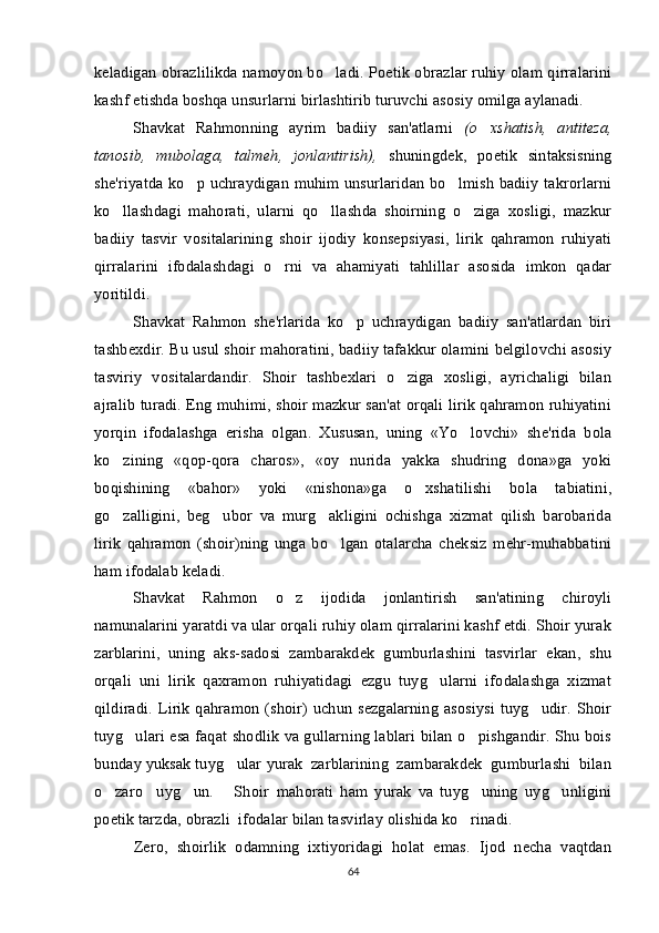 keladigan obrazlilikda namoyon bo ladi. Poetik obrazlar ruhiy olam qirralarini
kashf etishda boshqa unsurlarni birlashtirib turuvchi asosiy omilga aylanadi.
Shavkat   Rahmonning   ayrim   badiiy   san'atlarni   (o xshatish,   antiteza,	

tanosib,   mubolaga,   talmeh,   jonlantirish),   shuningdek,   poetik   sintaksisning
she'riyatda ko p uchraydigan muhim unsurlaridan bo lmish badiiy takrorlarni	
 
ko llashdagi   mahorati,   ularni   qo llashda   shoirning   o ziga   xosligi,   mazkur	
  
badiiy   tasvir   vositalarining   shoir   ijodiy   konsepsiyasi,   lirik   qahramon   ruhiyati
qirralarini   ifodalashdagi   o rni   va   ahamiyati   tahlillar   asosida   imkon   qadar	

yoritildi.
Shavkat   Rahmon   she'rlarida   ko p   uchraydigan   badiiy   san'atlardan   biri	

tashbexdir. Bu usul shoir mahoratini, badiiy tafakkur olamini belgilovchi asosiy
tasviriy   vositalardandir.   Shoir   tashbexlari   o ziga   xosligi,   ayrichaligi   bilan	

ajralib turadi. Eng muhimi, shoir mazkur san'at orqali lirik qahramon ruhiyatini
yorqin   ifodalashga   erisha   olgan.   Xususan,   uning   «Yo lovchi»   she'rida   bola	

ko zining   «qop-qora   charos»,   «oy   nurida   yakka   shudring   dona»ga   yoki	

boqishining   «bahor»   yoki   «nishona»ga   o xshatilishi   bola   tabiatini,	

go zalligini,   beg ubor   va   murg akligini   ochishga   xizmat   qilish   barobarida	
  
lirik   qahramon   (shoir)ning   unga   bo lgan   otalarcha   cheksiz   mehr-muhabbatini	

ham ifodalab keladi. 
Shavkat   Rahmon   o z   ijodida   jonlantirish   san'atining   chiroyli	

namunalarini yaratdi va ular orqali ruhiy olam qirralarini kashf etdi. Shoir yurak
zarblarini,   uning   aks-sadosi   zambarakdek   gumburlashini   tasvirlar   ekan,   shu
orqali   uni   lirik   qaxramon   ruhiyatidagi   ezgu   tuyg ularni   ifodalashga   xizmat	

qildiradi. Lirik qahramon (shoir) uchun sezgalarning  asosiysi tuyg udir. Shoir	

tuyg ulari esa faqat shodlik va gullarning lablari bilan o pishgandir. Shu bois	
 
bunday yuksak tuyg ular	
   yurak  zarblarining  zambarakdek  gumburlashi  bilan
o zaro     uyg un.       Shoir	
    mahorati   ham   yurak   va   tuyg uning   uyg unligini	 
poetik tarzda, obrazli  ifodalar bilan tasvirlay olishida ko rinadi.

Zero,   sh oirlik   odamning   ixtiyoridagi   holat   emas.   Ijod   necha   vaqtdan
64 