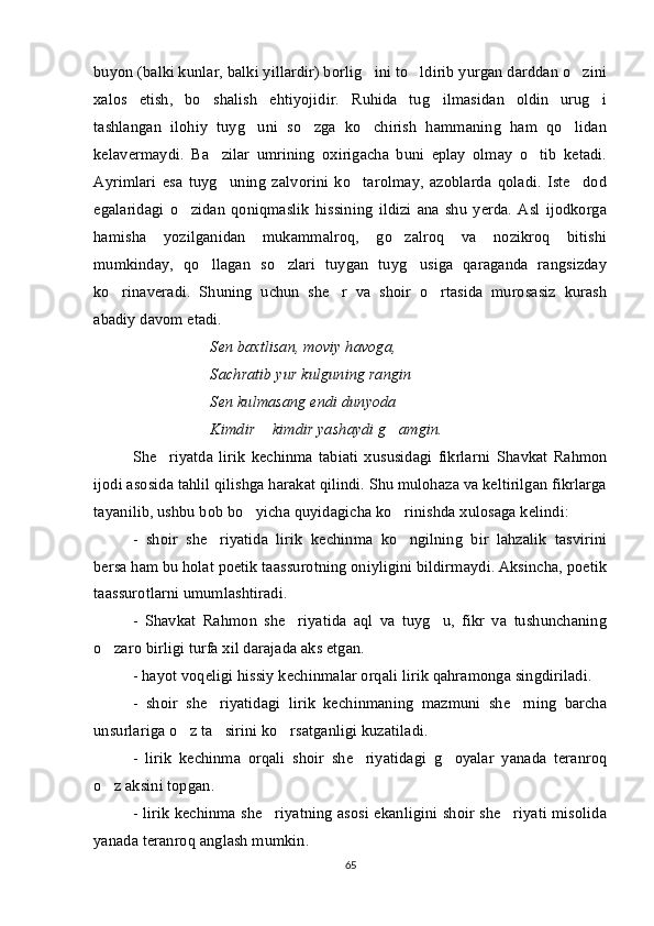 buyon (balki kunlar, balki yillardir) borlig ini to ldirib yurgan darddan o zini  
xalos   etish,   bo shalish   ehtiyojidir.   Ruhida   tug ilmasidan   oldin   urug i	
  
tashlangan   ilohiy   tuyg uni   so zga   ko chirish   hammaning   ham   qo lidan	
   
kelavermaydi.   Ba zilar   umrining   oxirigacha   buni   eplay   olmay   o tib   ketadi.	
 
Ayrimlari   esa   tuyg uning   zalvorini   ko tarolmay,   azoblarda   qoladi.   Iste dod
  
egalaridagi   o zidan   qoniqmaslik   hissining   ildizi   ana   shu   yerda.   Asl   ijodkorga	

hamisha   yozilganidan   mukammalroq,   go zalroq   va   nozikroq   bitishi	

mumkinday,   qo llagan   so zlari   tuygan   tuyg usiga   qaraganda   rangsizday	
  
ko rinaveradi.   Shuning   uchun   she r   va   shoir   o rtasida   murosasiz   kurash	
  
abadiy davom etadi. 
Sen baxtlisan, moviy havoga,
Sachratib yur kulguning rangin
Sen kulmasang endi dunyoda 
Kimdir  kimdir yashaydi g amgin.	
 
She riyatda   lirik   kechinma   tabiati   xususidagi   fikrlarni  	
 Shavkat   Rahmon
ijodi asosida tahlil qilishga harakat qilindi. Shu mulohaza va keltirilgan fikrlarga
tayanilib, ushbu bob bo yicha quyidagicha ko rinishda xulosaga kelindi:	
 
-   shoir   she riyatida   lirik   kechinma   ko ngilning   bir   lahzalik   tasvirini	
 
bersa ham bu holat poetik taassurotning oniyligini bildirmaydi. Aksincha, poetik
taassurotlarni umumlashtiradi. 
-   Shavkat   Rahmon   she riyatida   aql   va   tuyg u,   fikr   va   tushunchaning	
 
o zaro birligi turfa xil darajada aks etgan. 	

- hayot voqeligi hissiy kechinmalar orqali lirik qahramonga singdiriladi. 
-   shoir   she riyatidagi   lirik   kechinmaning   mazmuni   she rning   barcha	
 
unsurlariga o z ta sirini ko rsatganligi kuzatiladi. 	
  
-   lirik   kechinma   orqali   shoir   she riyatidagi   g oyalar   yanada   teranroq	
 
o z aksini topgan.	

- lirik kechinma she riyatning asosi ekanligini shoir she riyati misolida	
 
yanada teranroq anglash mumkin. 
65 