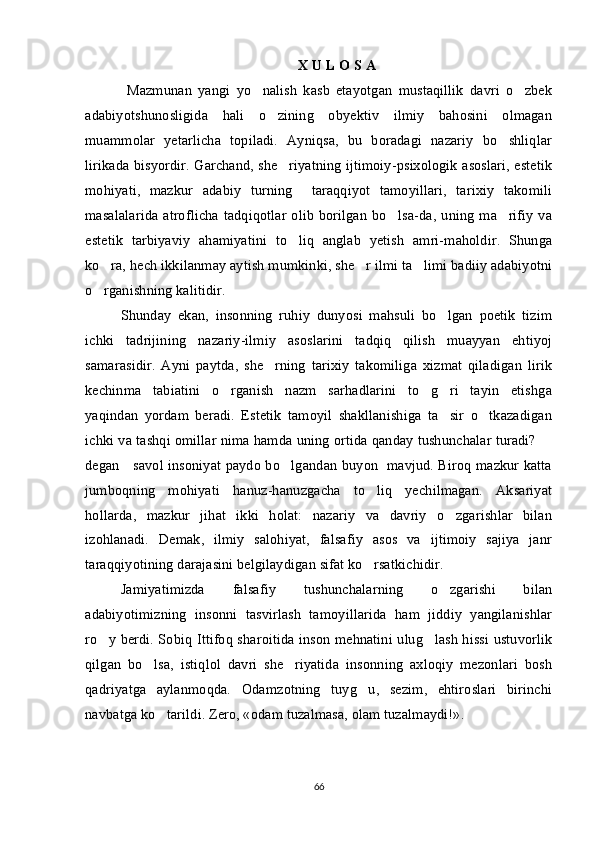 X U L O S A
  Mazmunan   yangi   yo nalish   kasb   etayotgan   mustaqillik   davri   o zbek 
adabiyotshunosligida   hali   o zining   obyektiv   ilmiy   bahosini   olmagan	

muammolar   yetarlicha   topiladi.   Ayniqsa,   bu   boradagi   nazariy   bo shliqlar	

lirikada bisyordir. Garchand, she riyatning ijtimoiy-psixologik asoslari, estetik	

mohiyati,   mazkur   adabiy   turning     taraqqiyot   tamoyillari,   tarixiy   takomili
masalalarida  atroflicha  tadqiqotlar  olib  borilgan  bo lsa-da,  uning  ma rifiy  va	
 
estetik   tarbiyaviy   ahamiyatini   to liq   anglab   yetish   amri-maholdir.   Shunga	

ko ra, hech ikkilanmay aytish mumkinki, she r ilmi ta limi badiiy adabiyotni	
  
o rganishning kalitidir.  

Shunday   ekan,   insonning   ruhiy   dunyosi   mahsuli   bo lgan   poetik   tizim	

ichki   tadrijining   nazariy-ilmiy   asoslarini   tadqiq   qilish   muayyan   ehtiyoj
samarasidir.   Ayni   paytda,   she rning   tarixiy   takomiliga   xizmat   qiladigan   lirik	

kechinma   tabiatini   o rganish   nazm   sarhadlarini   to g ri   tayin   etishga	
  
yaqindan   yordam   beradi.   Estetik   tamoyil   shakllanishiga   ta sir   o tkazadigan	
 
ichki va tashqi omillar nima hamda uning ortida qanday tushunchalar turadi? 	

degan     savol insoniyat paydo bo lgandan buyon   mavjud. Biroq mazkur katta	

jumboqning   mohiyati   hanuz-hanuzgacha   to liq   yechilmagan.   Aksariyat	

hollarda,   mazkur   jihat   ikki   holat:   nazariy   va   davriy   o zgarishlar   bilan	

izohlanadi.   Demak,   ilmiy   salohiyat,   falsafiy   asos   va   ijtimoiy   sajiya   janr
taraqqiyotining darajasini belgilaydigan sifat ko rsatkichidir. 	

Jamiyatimizda   falsafiy   tushunchalarning   o zgarishi   bilan	

adabiyotimizning   insonni   tasvirlash   tamoyillarida   ham   jiddiy   yangilanishlar
ro y berdi. Sobiq Ittifoq sharoitida inson mehnatini ulug lash hissi ustuvorlik	
 
qilgan   bo lsa,   istiqlol   davri   she riyatida   insonning   axloqiy   mezonlari   bosh	
 
qadriyatga   aylanmoqda.   Odamzotning   tuyg u,   sezim,   ehtiroslari   birinchi	

navbatga ko tarildi. Zero, «odam tuzalmasa, olam tuzalmaydi!».	

66 