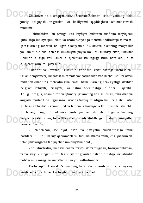 Shulardan   kelib   chiqqan   holda,   Shavkat   Rahmon     she riyatining   ichki
janriy   kengayish   miqyoslari   va   badiiyatini   quyidagicha   umumlashtirish
mumkin: 
-   birinchidan,   bu   davrga   xos   kayfiyat   hukmron   mafkura   tazyiqidan
qutulishga intilayotgan, olam va odam ruhiyatiga mansub hodisalarga xilma-xil
qarashlarning   mahsuli   bo lgan   adabiyotdir.   Bu   davrda   olamning   mavjudlik	

yo sinini   turlicha   izohlash   imkoniyati   paydo   bo ldi,   shunday   ekan,   Shavkat	
 
Rahmon   o ziga   xos   uslubi   o quvchilar   ko ngliga   kirib   bora   oldi,   o z	
   
o quvchilarini to play bildi;	
 
- ikkinchidan, mustaqillik davri o zbek she riyati odamga ishchi kuchi,	
 
ishlab chiqaruvchi, mehnatkash tarzida yondashishdan voz kechdi. Milliy nazm
millat   vakillarining   mehnatinigina   emas,   balki   ularning   shaxsiyatiga   daxldor
belgilar:   ruhiyati,   hissiyoti,   ko nglini   tekshirishga   e tibor     qaratdi.	
 
To g rirog i, odam biror bir ijtimoiy qatlamning hosilasi emas, murakkab va	
  
anglash   mushkul   bo lgan   inson   sifatida   tadqiq   etiladigan   bo ldi.   Ushbu   sifat	
 
shubhasiz Shavkat Rahmon ijodida tamomila boshqacha ko rinishda   aks etdi.	

Jumladan,   uning   turli   xil   mavzularda   yozilgan   she rlari   bugungi   kunning	

tayyor mevalari   emas,  balki 80-  yillar   boshida  shakllangan   ijodiy  imkoniyatlar
samarasi hamdir;
-   uchinchidan,   she riyat   inson   ma naviyatini   yuksaltirishga   intila	
 
boshladi.   Bu   hol     badiiy   qahramonlarni   turli   holatlarda   turib,   eng   yashirin   va
ichki jihatlarigacha tadqiq etish imkoniyatini berdi; 
-   to rtinchidan,   bu   davr   nazmi   mavzu   dolzarbligidan,   hozirjavoblikdan,	

zamonaviylik   singari   sirtqi   tashviqiy   belgilardan   baland   turishga   va   lahzalik
holatlarning manguga suvratlanishiga yo naltirilmoqda. 	

Darhaqiqat,   Shavkat   Rahmonning   lirik   izlanishlarida   yumor,   kinoyaviy
vositalar badiiy ifodasi kuchayib borganligi kuzatiladi. 
67 