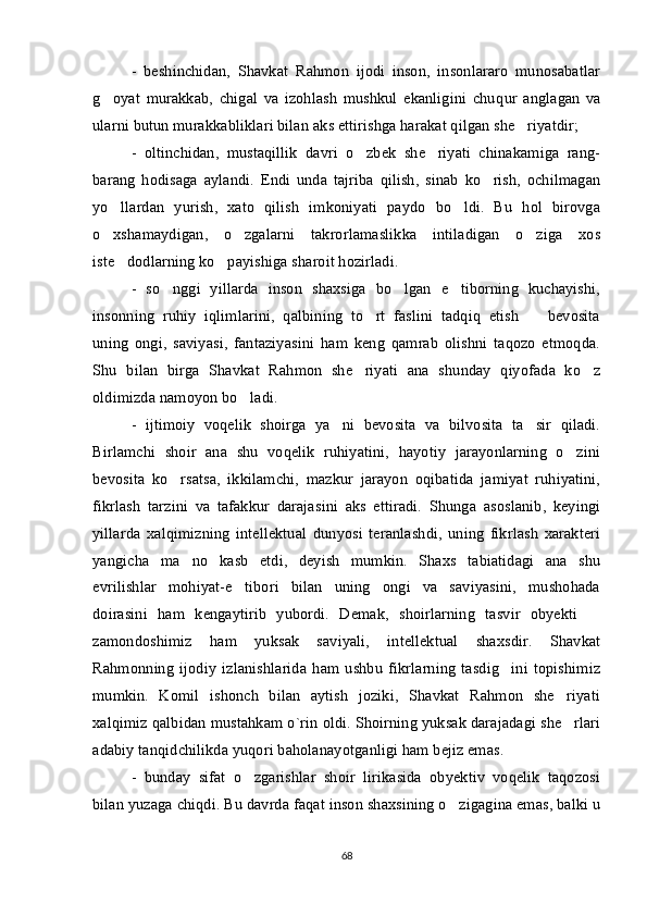 -   beshinchidan,   Shavkat   Rahmon   ijodi   inson,   insonlararo   munosabatlar
g oyat   murakkab,   chigal   va   izohlash   mushkul   ekanligini   chu q ur   anglagan   va
ularni butun murakkabliklari bilan aks ettirishga harakat qilgan she riyatdir; 	

-   oltinchidan,   mustaqillik   davri   o zbek   she riyati   chinakamiga   rang-	
 
barang   hodisaga   aylandi.   Endi   unda   tajriba   qilish,   sinab   ko rish,   ochilmagan	

yo llardan   yurish,   xato   qilish   imkoniyati   paydo   bo ldi.   Bu   hol   birovga	
 
o xshamaydigan,   o zgalarni   takrorlamaslikka   intiladigan   o ziga   xos
  
iste dodlarning ko payishiga sharoit hozirladi. 	
 
-   so nggi   yillarda   inson   shaxsiga   bo lgan   e tiborning   kuchayishi,	
  
insonning   ruhiy   iqlimlarini,   qalbining   to rt   faslini   tadqiq   etish     bevosita	
 
uning   ongi,   saviyasi,   fantaziyasini   ham   keng   qamrab   olishni   taqozo   etmoqda.
Shu   bilan   birga   Shavkat   Rahmon   she riyati   ana   shunday   qiyofada   ko z
 
oldimizda namoyon bo ladi.	

-   ijtimoiy   voqelik   shoirga   ya ni   bevosita   va   bilvosita   ta sir   qiladi.	
 
Birlamchi   shoir   ana   shu   voqelik   ruhiyatini,   hayotiy   jarayonlarning   o zini	

bevosita   ko rsatsa,   ikkilamchi,   mazkur   jarayon   oqibatida   jamiyat   ruhiyatini,	

fikrlash   tarzini   va   tafakkur   darajasini   aks   ettiradi.   Shunga   asoslanib,   keyingi
yillarda   xalqimizning   intellektual   dunyosi   teranlashdi,   uning   fikrlash   xarakteri
yangicha   ma no   kasb   etdi,   deyish   mumkin.   Shaxs   tabiatidagi   ana   shu	

evrilishlar   mohiyat-e tibori   bilan   uning   ongi   va   saviyasini,   mushohada	

doirasini   ham   kengaytirib   yubordi.   Demak,   shoirlarning   tasvir   obyekti  	

zamondoshimiz   ham   yuksak   saviyali,   intellektual   shaxsdir.   Shavkat
Rahmonning   ijodiy   izlanishlarida   ham   ushbu   fikrlarning   tasdig ini   topishimiz	

mumkin.   Komil   ishonch   bilan   aytish   joziki,   Shavkat   Rahmon   she riyati	

xalqimiz qalbidan mustahkam o`rin oldi. Shoirning yuksak darajadagi she rlari

adabiy tanqidchilikda yuqori baholanayotganligi ham bejiz emas. 
-   bunday   sifat   o zgarishlar   shoir   lirikasida   obyektiv   voqelik   taqozosi	

bilan yuzaga chiqdi. Bu davrda faqat inson shaxsining o zigagina emas, balki u	

68 