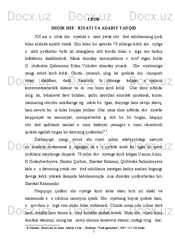 I BOB
SHOIR SHE RIYATI VA ADABIY TANQID
XX   asr   o zbek   she riyatida   o nlab   yetuk   iste dod   sohiblarining   ijodi	
   
bilan   alohida   ajralib   turadi.   Shu   bilan   bir   qatorda   70-yillarga   kelib   she riytga	

o nlab   ijodkorlar   turfa   xil   ohanglarni   olib   kirishi   bilan   o ziga   xos   badiiy	
 
tafakkurni   shakllantirdi.   Mana   shunday   xususiyatlarni   e tirof   etgan   holda	

O zbekiston   Qahramoni   Erkin   Vohidov   shunday   yozadi:   She riyatimizga	
  
yangi   avlod   kirib   keldi.   Ohista,   iymanib,   ulug lar   qoshida   cho chinqirab	
 
emas,   shaxdam,   dadil,   bamisoli   to yxonaga   kelgan   o spinirin	
 
kuyovnavkarlardek   olatasir   va   so ron   bilan   kirib   keldi   Ular   shoir   sifatida	
 
dolg ali,   behalovat   davr   bolalari,   qalbu   xayollari   anordek   qontalash,   kurrai	

zaminning   istirobu   umidlariga  og ushta   bo lgan,   dunyoga  ham  zavqu  shavq,	
 
ham xavotir ko zi bilan boqqan yoshlar. Ular, yana shoir sifatida, she riyatda	
 
haqqoniyat   va   samimiyat,   insonparvarlik   g olib   bo lib   turgan,   haqiqiy	
 
iste dod   qadrlanib   nasihat   o rnini   badiiyat,   jarangos   o rnini   ishontirish	
  
qudrati egallab turgan bir davrning ijodkorlari .	
 2
Darhaqiqat,   yangi   avlod   she riyati   jahon   adabiyotidagi   mavjud	

an analarni   mukammal   o rgangan   va   o z   ijodida   sinab   ko rgan   bir   qator	
   
yoshlarni maydonga chiqardi. 70-yillar she riyatiga kirib kelgan Usmon Azim,	

H.Xudayberdiyeva, Shukur Qurbon, Shavkat Rahmon, Qutlibeka Rahimboyeva
kabi o z davrining yetuk iste dod sohiblarini yaratgan badiiy asarlari bugungi	
 
davrga   kelib   yuksak   darajada   baholanmoqda.   Ana   shunday   ijodkorlardan   biri
Shavkat Rahmondir. 
Haqiqiqiy   ijodkor   she riyatga   kirib   kelar   ekan   turli   xil   shakl   va	

mazmunda   o z   uslubini   namoyon   qiladi.   She riyatning   buyuk   qudrati   ham,	
 
o quvchini o ziga rom etishi bilan izohlanadi. Chunki inson ruhi uchun dard	
 
ham, shodlik ham doimo o zviy birlikda yashab keladi. Shoir she riyati bilan	
 
tanishar ekanmiz, uning ma naviy olamini tassavvur etamiz, undagi tuyg ular,
 
2
 E.Vohidov. Shoiru she’ru shuur. Adabiy o’ylar. –Toshkent, “Yosh gavardiya”, 1987. 117-118-betlar.
7 