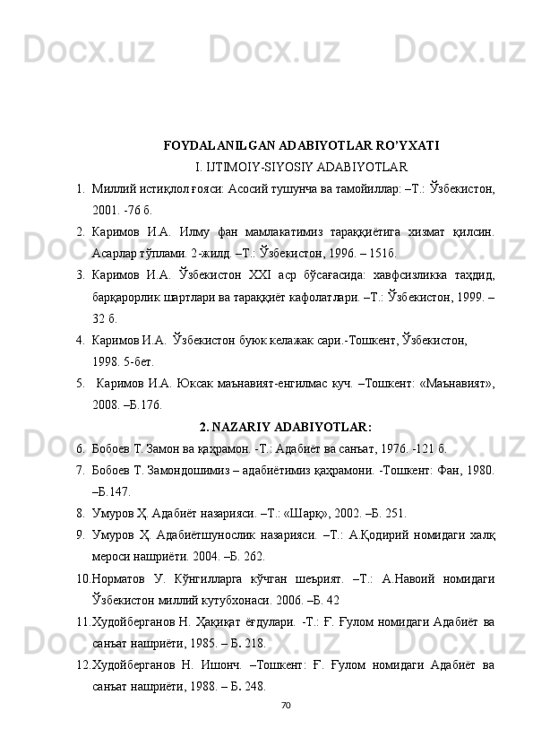 FOYDALANILGAN ADABIYOTLAR RO’YXATI
I. IJTIMOIY-SIYOSIY ADABIYOTLAR
1. Милий исти қ лол  ғ ояси: Асосий тушунча ва тамойилар: –Т.:  Ў збекистон,
2001. -76 б.
2. Каримов   И.А.   Илму   фан   мамлакатимиз   тараққиётига   хизмат   қилсин.
Асарлар т ў плами. 2 - жилд. –Т.:  Ў збекистон, 1996.  – 151 б. 
3. Каримов   И.А.   Ўзбекистон   XXI   аср   бўсағасида:   хавфсизликка   таҳдид,
барқарорлик шартлари ва тараққиёт кафолатлари. –Т.: Ўзбекистон, 1999. –
32 б.
4. Каримов И.А.  Ўзбекистон буюк келажак сари.-Тошкент, Ўзбекистон, 
1998.  5-бет.  
5.   Каримов  И.А.  Юксак  маънавият-енгилмас  куч.  –Тошкент:   «Маънавият»,
2008. –Б.176.
2.  NAZARIY   ADABIYOTLAR :
6. Бобоев Т. Замон ва қаҳрамон. -Т.: Адабиёт ва санъат, 1976. -121 б.
7. Бобоев Т. Замондошимиз – адабиётимиз қаҳрамони. -Тошкент: Фан, 1980.
–Б.147.
8. Умуров Ҳ. Адабиёт назарияси. –Т.: «Шарқ», 2002. –Б. 251.
9. Умуров   Ҳ.   Адабиётшунослик   назарияси.   –Т.:   А.Қодирий   номидаги   халқ
мероси нашриёти. 2004. –Б. 262.
10. Норматов   У.   Кўнгиларга   кўчган   шеърият.   –Т.:   А.Навоий   номидаги
Ўзбекистон милий кутубхонаси. 2006. –Б. 42
11. Х удойберг а нов   Н.   Ҳақиқат   ёғдулари.   - Т.:   Ғ.   Ғулом   номидаги   Адабиёт   ва
санъат нашриёти, 1985.  –  Б .  218.
12. Худойберганов   Н.   Ишонч.   –Тошкент:   Ғ.   Ғулом   номидаги   Адабиёт   ва
санъат нашриёти, 1988.  –  Б .  248.
70 