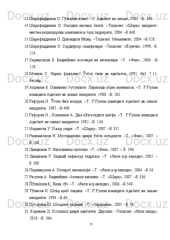 13. Шарафиддинов О.  Гўзалик излаб. –Т.:Адабиёт ва санъат, 1985.  –Б.  340. 
14. Шарафиддинов   О.   Ижодни   англаш   бахти.   –Тошкент:   «Шарқ»   нашриёт-
матбаа акциядорлик компанияси бош таҳриряти, 2004. –Б.640.
15. Шарафиддинов О. Довондаги ўйлар. –Тошкент: Маънавият, 2004. –Б.528.
16. Шарафиддинов О. Сардафтар саҳифалари. –Тошкент:  «Ёзувчи», 1999, -Б.
224.
17. Саримсоқов   Б.   Бадиийлик   асослари   ва   мезонлари.   –Т.:   «Фан»,   2004.   –Б
128.
18. Мелиев   С.   Лирик   фожелик//   Ўзбек   тили   ва   адабиёти.   1991.   №3.   7-11-
бетлар.
19. Акрамов Б. Оламнинг бутунлиги. Лирикада образ муаммоси. –Т.: Ғ.Ғулом
номидаги Адабиёт ва санъат нашриёти. 1988. –Б. 201.
20. Ғафуров  И.  Ўттиз  йил  изҳори.  –Т.:   Ғ.Ғулом   номидаги  Адабиёт  ва  санъат
нашриёти. 1987. –Б.400.
21. Ғафуров И., Исмоилов А. Дил кўзгусидаги қиёфа. –Т.: Ғ.Ғулом номидаги
Адабиёт ва санъат нашриёти. 1982. –Б. 136.
22. Норматов У. Ижод сеҳри. –Т.: «Шарқ», 2007. –Б.352.
23. Раҳимжонов   Н.   Мустақилик   даври   ўзбек   шеърияти.   –Т.:   «Фан»,   2007.   –
Б.260.
24. Ҳамдамов У. Янгиланиш эҳтиёжи. –Т.: «Фан», 2007. – Б. 196.
25. Ҳамдамов   У.   Бадиий   тафаккур   тадрижи.   –Т.:   «Янги   аср   авлоди»,   2002.   –
Б.200.
26. Пиримқулов А. Изтироб инкишофи. –Т.: «Янги аср авлоди», 2004. –Б.56.
27. Расулов А. Бадиийлик –безавол янгилик. –Т.: «Шарқ», 2007. –Б.336.
28. Йўлдошев Қ. Ёниқ сўз. –Т.: «Янги аср авлоди», 2006. –Б.548.
29. Тўлаков И. Шеър қалб ёлқини. –Т.: Ғ.Ғулом номидаги Адабиёт ва санъат
нашриёти. 1994. –Б.64.
30. Субҳонов Ш. Шеърият иқлими. –Т.: «Зарқалам», 2005. –Б.76.
31.  Каримов Ҳ. Истиқлол даври адабиёти. Дарслик. –Тошкент, «Янги нашр»,
2010.  –Б. 364.
71 