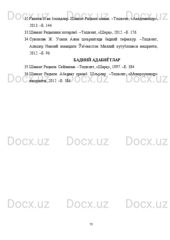 32. Ғаниев И ва бошқалар. Шавкат Раҳмон олами. –Тошкент, «Академнашр»,
2013.  –Б. 144.
33. Шавкат Раҳмонни хотирлаб. –Тошкент, «Шарқ», 2012. –Б. 176.
34. Сувонова   Ж.   Усмон   Азим   шеъриятида   бадиий   тафаккур.   –Тошкент,
Алишер   Навоий   номидаги   Ўзбекистон   Милий   кутубхонаси   нашриёти,
2012. –Б. 96.
БАДИИЙ АДАБИЁТЛАР
35. Шавкат Раҳмон. Сайланма. –Тошкент, «Шарқ», 1997. –Б. 384.
36. Шавкат   Раҳмон.   Абадият   оралаб.   Шеърлар.   –Тошкент,   «Мовароуннаҳр»
нашриёти, 2012. –Б. 384.
72 