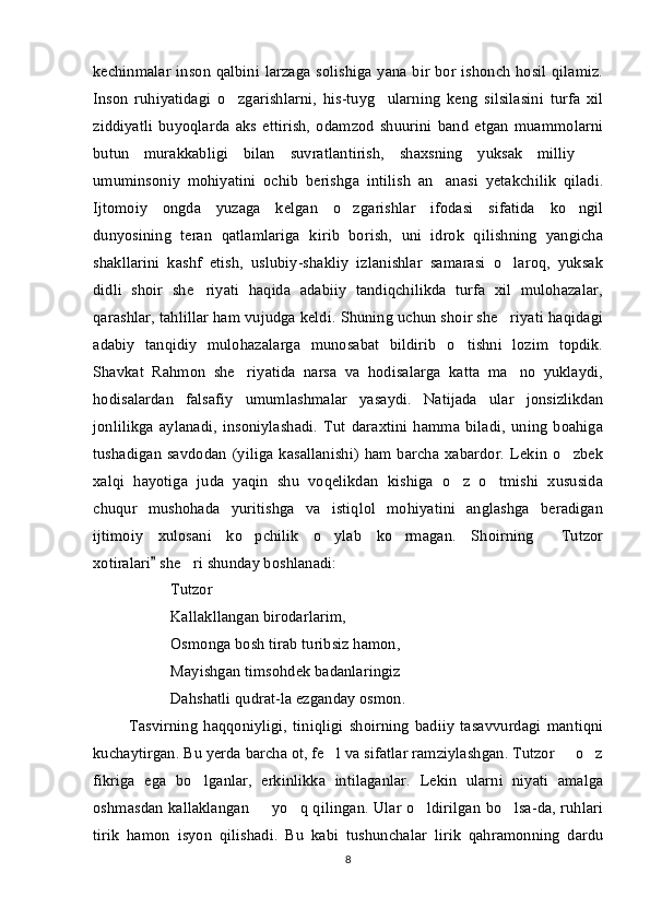 kechinmalar inson qalbini larzaga solishiga yana bir bor ishonch hosil qilamiz.
Inson   ruhiyatidagi   o zgarishlarni,   his-tuyg ularning   keng   silsilasini   turfa   xil 
ziddiyatli   buyoqlarda   aks   ettirish,   odamzod   shuurini   band   etgan   muammolarni
butun   murakkabligi   bilan   suvratlantirish,   shaxsning   yuksak   milliy  	

umuminsoniy   mohiyatini   ochib   berishga   intilish   an anasi   yetakchilik   qiladi.	

Ijtomoiy   ongda   yuzaga   kelgan   o zgarishlar   ifodasi   sifatida   ko ngil	
 
dunyosining   teran   qatlamlariga   kirib   borish,   uni   idrok   qilishning   yangicha
shakllarini   kashf   etish,   uslubiy-shakliy   izlanishlar   samarasi   o laroq,   yuksak	

didli   shoir   she riyati   haqida   adabiiy   tandiqchilikda   turfa   xil   mulohazalar,	

qarashlar, tahlillar ham vujudga keldi. Shuning uchun shoir she riyati haqidagi	

adabiy   tanqidiy   mulohazalarga   munosabat   bildirib   o tishni   lozim   topdik.	

Shavkat   Rahmon   she riyatida   narsa   va   hodisalarga   katta   ma no   yuklaydi,	
 
hodisalardan   falsafiy   umumlashmalar   yasaydi.   Natijada   ular   jonsizlikdan
jonlilikga   aylanadi,   insoniylashadi.   Tut   daraxtini   hamma   biladi,   uning   boahiga
tushadigan  savdodan  (yiliga  kasallanishi)  ham barcha  xabardor. Lekin  o zbek	

xalqi   hayotiga   juda   yaqin   shu   voqelikdan   kishiga   o z   o tmishi   xususida	
 
chuqur   mushohada   yuritishga   va   istiqlol   mohiyatini   anglashga   beradigan
ijtimoiy   xulosani   ko pchilik   o ylab   ko rmagan.   Shoirning   Tutzor	
   
xotiralari  she ri shunday boshlanadi:	
	
Tutzor 	

Kallakllangan birodarlarim,
Osmonga bosh tirab turibsiz hamon,
Mayishgan timsohdek badanlaringiz
Dahshatli qudrat-la ezganday osmon.
Tasvirning   haqqoniyligi,   tiniqligi   shoirning   badiiy   tasavvurdagi   mantiqni
kuchaytirgan. Bu yerda barcha ot, fe l va sifatlar ramziylashgan. Tutzor   o z	
  
fikriga   ega   bo lganlar,   erkinlikka   intilaganlar.   Lekin   ularni   niyati   amalga	

oshmasdan kallaklangan   yo q qilingan. Ular o ldirilgan bo lsa-da, ruhlari	
   
tirik   hamon   isyon   qilishadi.   Bu   kabi   tushunchalar   lirik   qahramonning   dardu
8 