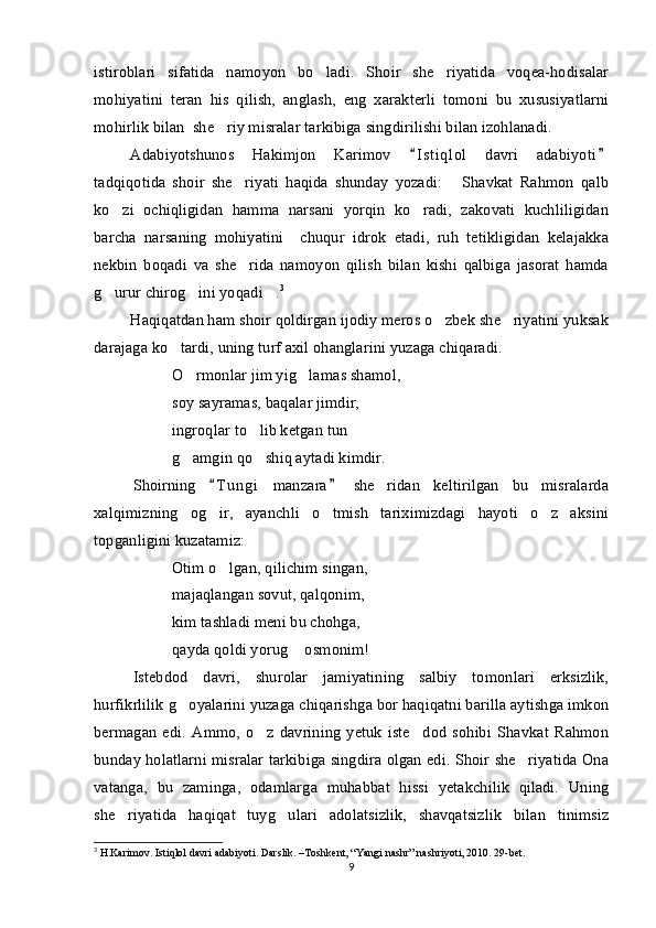 istiroblari   sifatida   namoyon   bo ladi.   Shoir   she riyatida   voqea-hodisalar 
mohiyatini   teran   his   qilish,   anglash,   eng   xarakterli   tomoni   bu   xususiyatlarni
mohirlik bilan  she riy misralar tarkibiga singdirilishi bilan izohlanadi. 	

Adabiyotshunos   Hakimjon   Karimov   I s t iqlol   davri   adabiyoti	
 
tadqiqotida   shoir   she riyati   haqida   shunday   yozadi:   Shavkat   Rahmon   qalb	
 
ko zi   ochiqligidan   hamma   narsani   yorqin   ko radi,   zakovati   kuchliligidan	
 
barcha   narsaning   mohiyatini     chuqur   idrok   etadi,   ruh   tetikligidan   kelajakka
nekbin   boqadi   va   she rida   namoyon   qilish   bilan   kishi   qalbiga   jasorat   hamda	

g urur chirog ini yoqadi .	
   3
Haqiqatdan ham shoir qoldirgan ijodiy meros o zbek she riyatini yuksak	
 
darajaga ko tardi, uning turf axil ohanglarini yuzaga chiqaradi.	

O rmonlar jim yig lamas shamol,	
 
soy sayramas, baqalar jimdir,
ingroqlar to lib ketgan tun	
 
g amgin qo shiq aytadi kimdir.	
 
Shoirning   T u n gi   manzara   she ridan   keltirilgan   bu   misralarda	
 	
xalqimizning   og ir,   ayanchli   o tmish   tariximizdagi   hayoti   o z   aksini	
  
topganligini kuzatamiz: 
Otim o lgan, qilichim singan,

majaqlangan sovut, qalqonim,
kim tashladi meni bu chohga,
qayda qoldi yorug  osmonim!	

Istebdod   davri,   shurolar   jamiyatining   salbiy   tomonlari   erksizlik,
hurfikrlilik g oyalarini yuzaga chiqarishga bor haqiqatni barilla aytishga imkon	

bermagan   edi.   Ammo,   o z   davrining   yetuk   iste dod   sohibi   Shavkat   Rahmon	
 
bunday holatlarni misralar tarkibiga singdira olgan edi. Shoir she riyatida Ona	

vatanga,   bu   zaminga,   odamlarga   muhabbat   hissi   yetakchilik   qiladi.   Uning
she riyatida   haqiqat   tuyg ulari   adolatsizlik,   shavqatsizlik   bilan   tinimsiz	
 
3
 H.Karimov. Istiqlol davri adabiyoti. Darslik. –Toshkent, “Yangi nashr” nashriyoti, 2010. 29-bet.
9 
