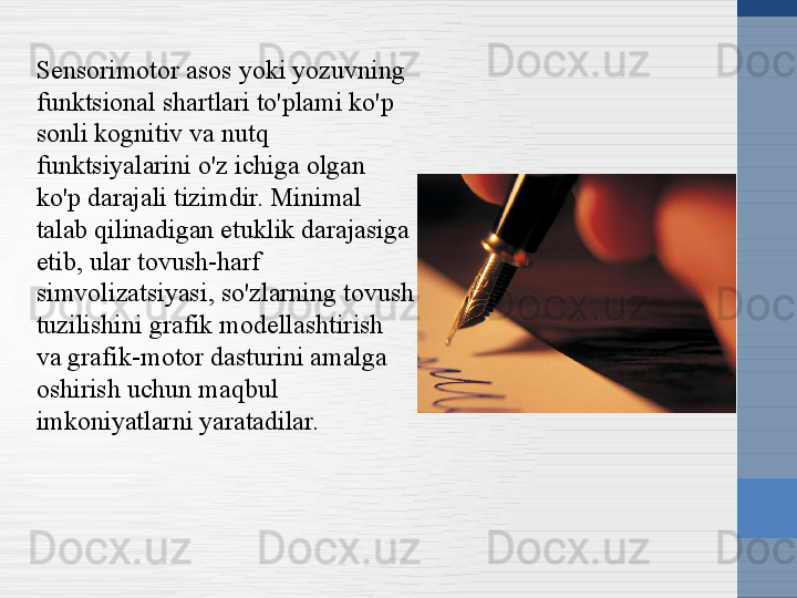 Sensorimotor asos yoki yozuvning 
funktsional shartlari to'plami ko'p 
sonli kognitiv va nutq 
funktsiyalarini o'z ichiga olgan 
ko'p darajali tizimdir. Minimal 
talab qilinadigan etuklik darajasiga 
etib, ular tovush-harf 
simvolizatsiyasi, so'zlarning tovush 
tuzilishini grafik modellashtirish 
va grafik-motor dasturini amalga 
oshirish uchun maqbul 
imkoniyatlarni yaratadilar. 